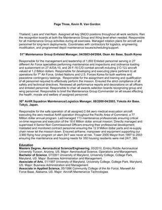Page Three, Kevin R. Van Gordon
Thailand, Laos and Viet-Nam. Assigned all key SNCO positions throughout all work sections. Ran
the recognition boards at both the Maintenance Group and Wing level when needed. Responsible
for all maintenance Group activities during all exercises. Managed rotation plans for aircraft and
personnel for long-term deployments. Coordinates with contractors for logistics, engineering,
modification, and programmed depot maintenance issues/scheduling/support.
51st
Maintenance Group Enlisted Manager, 04/2003-04/2004, Osan Air Base, South Korea
Responsible for the management and leadership of 1,893 Enlisted personnel serving in 27
different Air Force specialties performing maintenance and inspections and ordinance loading
and sustainment on 27 A/OA-10, and 26 F-16 C/D combat aircraft including 2 C-12J aircraft
valued at 1.2 Billion dollars. Responsible for developing and executing plans pertinent to all
operations for 7th
Air Force, United Nations and U.S. Forces Korea for both wartime and
peacetime contingency taskings. Responsible for the assignment and training and qualification
of all personnel required to effectively perform the mission. Ensured the strict compliance of all
safety and technical directives. Reviewed all performance reports and decorations on all officers
and enlisted personnel. Responsible to chair all awards selection boards recognizing group and
wing personnel. Responsible to brief the Maintenance Group Commander on all issues effecting
the health, morale and welfare of assigned personnel.
30th
Airlift Squadron Maintenance/Logistics Manager, 08/2000-04/2003, Yokota Air Base,
Tokyo, Japan.
Responsible for the safe operation of all assigned C-9A aero medical evacuation aircraft
executing the aero medical Airlift operation throughout the Pacific Area of Command, a 77
Million dollar annual program. Led/managed 113 maintenance professionals ensuring critical
on-time response and execution of the 18.6 Million dollar annual mission. Directly managed and
supervised 4 Senior Non Commissioned Officers ensuring their professional development.
Validated and monitored contract personnel ensuring the 12.9 Million dollar parts and re-supply
chain never let the mission down. Ensured airframe, manpower and equipment supporting our
3,900 flying hour program on alert 24/7 was never at risk. Tower 2000 Mayor from 1997 to 2003
ensuring the maintenance and housing needs for 350 housing residents were met 24/7, 365.
Education
Masters Degree, Aeronautical Science/Engineering, 03/2010, Embry Riddle Aeronautical
University Tucson, Arizona, US. Major: Aeronautical Science, Operations and Management.
Bachelor of Science, 07/2001 University of Maryland, University College, College Park,
Maryland, US. Major: Business Administration and Management.
Associate of Arts, 01/1997 University of Maryland, University College, College Park, Maryland,
US. Major: Business Administration and Management
Associate in Applied Science, 05/1996 Community College of the Air Force, Maxwell Air
Force Base, Alabama, US. Major: Aircraft Maintenance Technologies
 