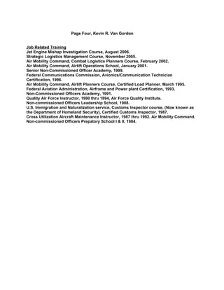 Page Four, Kevin R. Van Gordon
Job Related Training
Jet Engine Mishap Investigation Course, August 2006.
Strategic Logistics Management Course, November 2005.
Air Mobility Command, Combat Logistics Planners Course, February 2002.
Air Mobility Command, Airlift Operations School, January 2001.
Senior Non-Commissioned Officer Academy, 1999.
Federal Communications Commission, Avionics/Communication Technician
Certification, 1996.
Air Mobility Command, Airlift Planners Course, Certified Load Planner. March 1995.
Federal Aviation Administration, Airframe and Power plant Certification, 1993.
Non-Commissioned Officers Academy, 1991.
Quality Air Force Instructor, 1990 thru 1994, Air Force Quality Institute.
Non-commissioned Officers Leadership School, 1988.
U.S. Immigration and Naturalization service, Customs Inspector course, (Now known as
the Department of Homeland Security), Certified Customs Inspector. 1987.
Cross Utilization Aircraft Maintenance Instructor, 1987 thru 1992. Air Mobility Command.
Non-commissioned Officers Prepatory School I & II, 1984.
 
