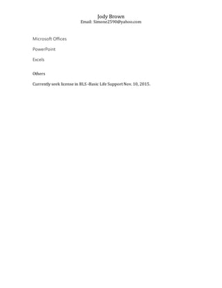 Jody Brown
Email: Simone2590@yahoo.com
Microsoft Offices
PowerPoint
Excels
Others
Currently seek license in BLS -Basic Life Support Nov. 10, 2015.
 