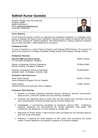 Page 1
Sathish Kumar Guntuka
Blk 687B, #07-384, Choa Chu Kang Drive,
Singapore 682687.
Mobile #+65-92324111
Email: sathish.guntuka@yahoo.com
Citizenship: Singaporean
Career Objective
On the lookout for prospect to exploit my engineering and management proficiency in a challenging milieu,
guiding by paradigm and utilizing cosmic experience in directing a team towards its objective within the time
limit and thus achieving the corporate aspirations. Now looking forward to a making a significant contribution
with a company that offers a rightful opportunity for succession.
Professional Profile
10 years of experience as a Senior Project & Projects Lead/ Engineer (EPCM Projects). This inclusive of 5
years of work experience in managing ExxonMobil Tankage projects (STP-Singapore Tankage Projects).
Professional Education
Executive MBA (currently pursuing) 08/2016 onwards
S P Jain Global Management, Singapore
Masters in Engineering (Chemical Engineering) 07/2004-07/2006
National University of Singapore, Singapore
Bachelors in Engineering (Chemical Engineering) 05/1997-06/2001
Jawaharlal Nehru Technological University, India
Professional Work Experience
Senior Project Engineer 06/2012 - Present
Jacobs Engineering Singapore Pte Ltd, Singapore
Project Engineer 01/2007 -05/2012
Institute of Science and Technology (ICES), Singapore
Professional Work Expertise
 Expertise on managing engineering deliverables (Process, Mechanical, Electrical, Instrumentation,
piping and Civil), construction activities and sub-contracting proceedings.
 Conversant with engineering design of various tanks and their designs (dome roof tanks, cone roof
tanks, external floating roof tanks and design element of internal floating roof)
 Knowledgeable in commissioning proceedings of mechanical, electrical (MCC modifications,
substation upgradation) and instrumentations (for Tankage applications- radar gauges, DCS
configurations and development of control narrative) for storage tanks
 Responsible for Project initiation, Project Execution plans and prepare the cost estimation based on
given work scope of the project.
 Proficiency in preparing the tender proposals for EPC project (Cost estimations) and actively
involved in tender negotiations and expertise in preparing for concession strategies
 