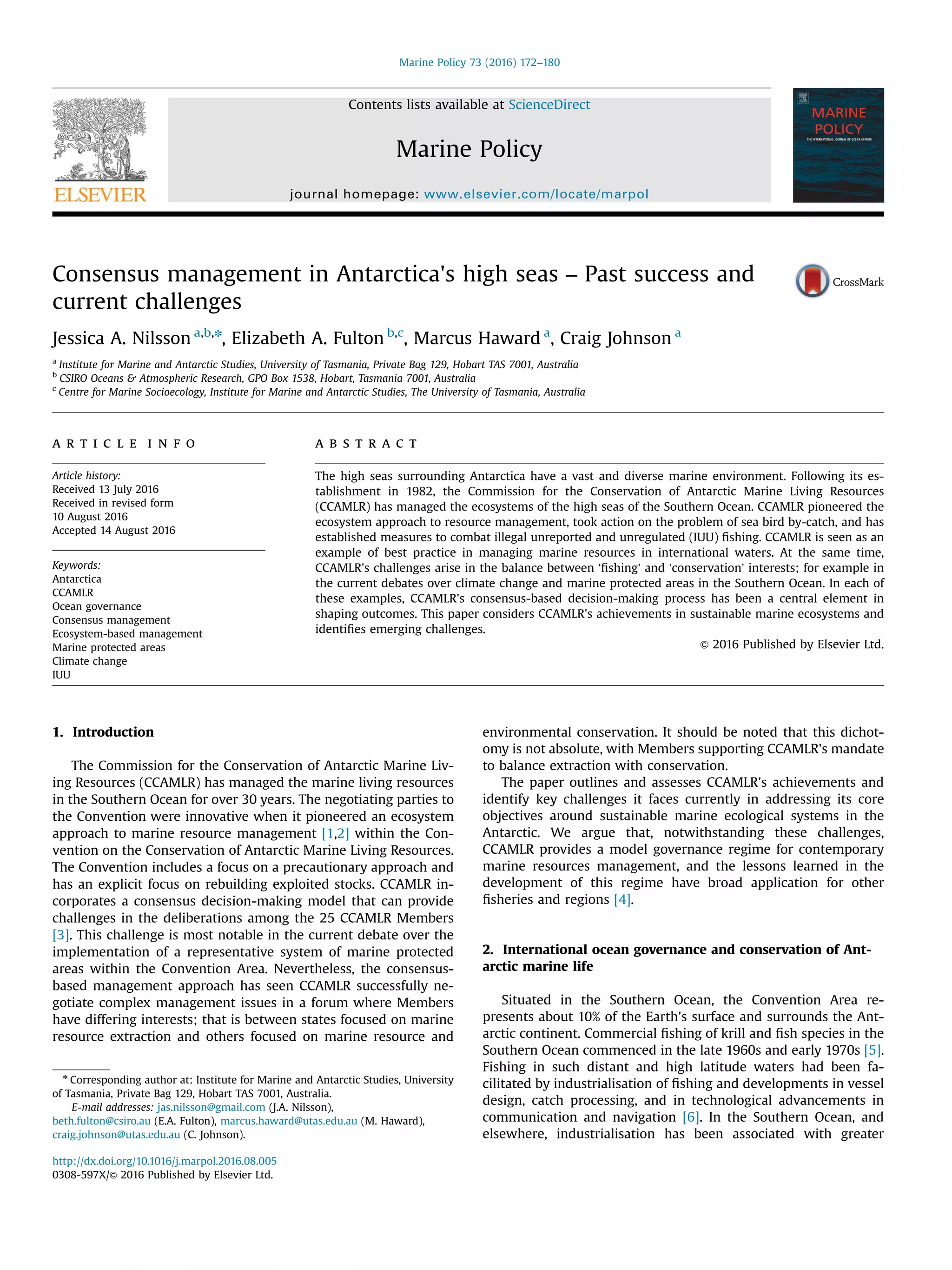 Consensus management in Antarctica's high seas – Past success and
current challenges
Jessica A. Nilsson a,b,n
, Elizabeth A. Fulton b,c
, Marcus Haward a
, Craig Johnson a
a
Institute for Marine and Antarctic Studies, University of Tasmania, Private Bag 129, Hobart TAS 7001, Australia
b
CSIRO Oceans & Atmospheric Research, GPO Box 1538, Hobart, Tasmania 7001, Australia
c
Centre for Marine Socioecology, Institute for Marine and Antarctic Studies, The University of Tasmania, Australia
a r t i c l e i n f o
Article history:
Received 13 July 2016
Received in revised form
10 August 2016
Accepted 14 August 2016
Keywords:
Antarctica
CCAMLR
Ocean governance
Consensus management
Ecosystem-based management
Marine protected areas
Climate change
IUU
a b s t r a c t
The high seas surrounding Antarctica have a vast and diverse marine environment. Following its es-
tablishment in 1982, the Commission for the Conservation of Antarctic Marine Living Resources
(CCAMLR) has managed the ecosystems of the high seas of the Southern Ocean. CCAMLR pioneered the
ecosystem approach to resource management, took action on the problem of sea bird by-catch, and has
established measures to combat illegal unreported and unregulated (IUU) ﬁshing. CCAMLR is seen as an
example of best practice in managing marine resources in international waters. At the same time,
CCAMLR's challenges arise in the balance between ‘ﬁshing’ and ‘conservation’ interests; for example in
the current debates over climate change and marine protected areas in the Southern Ocean. In each of
these examples, CCAMLR's consensus-based decision-making process has been a central element in
shaping outcomes. This paper considers CCAMLR's achievements in sustainable marine ecosystems and
identiﬁes emerging challenges.
& 2016 Published by Elsevier Ltd.
1. Introduction
The Commission for the Conservation of Antarctic Marine Liv-
ing Resources (CCAMLR) has managed the marine living resources
in the Southern Ocean for over 30 years. The negotiating parties to
the Convention were innovative when it pioneered an ecosystem
approach to marine resource management [1,2] within the Con-
vention on the Conservation of Antarctic Marine Living Resources.
The Convention includes a focus on a precautionary approach and
has an explicit focus on rebuilding exploited stocks. CCAMLR in-
corporates a consensus decision-making model that can provide
challenges in the deliberations among the 25 CCAMLR Members
[3]. This challenge is most notable in the current debate over the
implementation of a representative system of marine protected
areas within the Convention Area. Nevertheless, the consensus-
based management approach has seen CCAMLR successfully ne-
gotiate complex management issues in a forum where Members
have differing interests; that is between states focused on marine
resource extraction and others focused on marine resource and
environmental conservation. It should be noted that this dichot-
omy is not absolute, with Members supporting CCAMLR's mandate
to balance extraction with conservation.
The paper outlines and assesses CCAMLR's achievements and
identify key challenges it faces currently in addressing its core
objectives around sustainable marine ecological systems in the
Antarctic. We argue that, notwithstanding these challenges,
CCAMLR provides a model governance regime for contemporary
marine resources management, and the lessons learned in the
development of this regime have broad application for other
ﬁsheries and regions [4].
2. International ocean governance and conservation of Ant-
arctic marine life
Situated in the Southern Ocean, the Convention Area re-
presents about 10% of the Earth's surface and surrounds the Ant-
arctic continent. Commercial ﬁshing of krill and ﬁsh species in the
Southern Ocean commenced in the late 1960s and early 1970s [5].
Fishing in such distant and high latitude waters had been fa-
cilitated by industrialisation of ﬁshing and developments in vessel
design, catch processing, and in technological advancements in
communication and navigation [6]. In the Southern Ocean, and
elsewhere, industrialisation has been associated with greater
Contents lists available at ScienceDirect
journal homepage: www.elsevier.com/locate/marpol
Marine Policy
http://dx.doi.org/10.1016/j.marpol.2016.08.005
0308-597X/& 2016 Published by Elsevier Ltd.
n
Corresponding author at: Institute for Marine and Antarctic Studies, University
of Tasmania, Private Bag 129, Hobart TAS 7001, Australia.
E-mail addresses: jas.nilsson@gmail.com (J.A. Nilsson),
beth.fulton@csiro.au (E.A. Fulton), marcus.haward@utas.edu.au (M. Haward),
craig.johnson@utas.edu.au (C. Johnson).
Marine Policy 73 (2016) 172–180
 