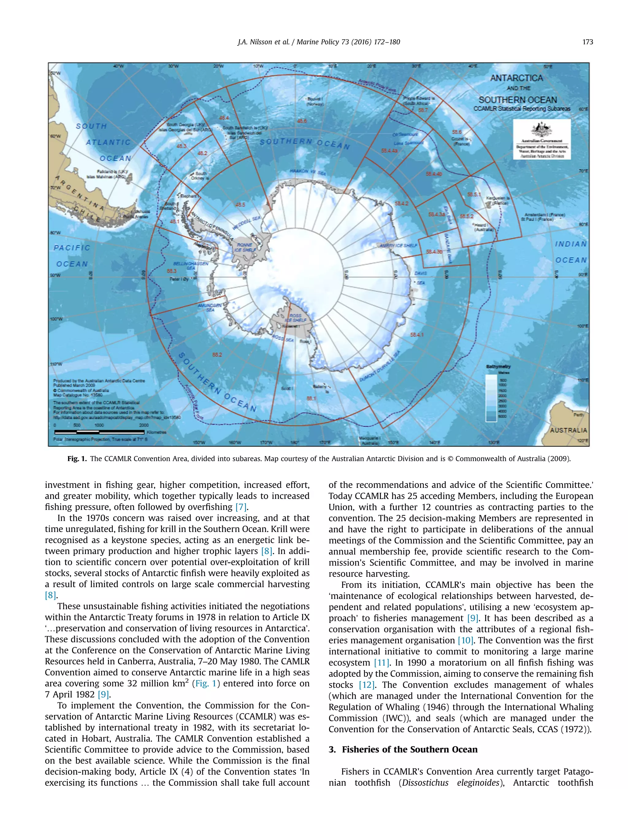 investment in ﬁshing gear, higher competition, increased effort,
and greater mobility, which together typically leads to increased
ﬁshing pressure, often followed by overﬁshing [7].
In the 1970s concern was raised over increasing, and at that
time unregulated, ﬁshing for krill in the Southern Ocean. Krill were
recognised as a keystone species, acting as an energetic link be-
tween primary production and higher trophic layers [8]. In addi-
tion to scientiﬁc concern over potential over-exploitation of krill
stocks, several stocks of Antarctic ﬁnﬁsh were heavily exploited as
a result of limited controls on large scale commercial harvesting
[8].
These unsustainable ﬁshing activities initiated the negotiations
within the Antarctic Treaty forums in 1978 in relation to Article IX
‘…preservation and conservation of living resources in Antarctica’.
These discussions concluded with the adoption of the Convention
at the Conference on the Conservation of Antarctic Marine Living
Resources held in Canberra, Australia, 7–20 May 1980. The CAMLR
Convention aimed to conserve Antarctic marine life in a high seas
area covering some 32 million km2
(Fig. 1) entered into force on
7 April 1982 [9].
To implement the Convention, the Commission for the Con-
servation of Antarctic Marine Living Resources (CCAMLR) was es-
tablished by international treaty in 1982, with its secretariat lo-
cated in Hobart, Australia. The CAMLR Convention established a
Scientiﬁc Committee to provide advice to the Commission, based
on the best available science. While the Commission is the ﬁnal
decision-making body, Article IX (4) of the Convention states ‘In
exercising its functions … the Commission shall take full account
of the recommendations and advice of the Scientiﬁc Committee.’
Today CCAMLR has 25 acceding Members, including the European
Union, with a further 12 countries as contracting parties to the
convention. The 25 decision-making Members are represented in
and have the right to participate in deliberations of the annual
meetings of the Commission and the Scientiﬁc Committee, pay an
annual membership fee, provide scientiﬁc research to the Com-
mission's Scientiﬁc Committee, and may be involved in marine
resource harvesting.
From its initiation, CCAMLR's main objective has been the
‘maintenance of ecological relationships between harvested, de-
pendent and related populations’, utilising a new ‘ecosystem ap-
proach’ to ﬁsheries management [9]. It has been described as a
conservation organisation with the attributes of a regional ﬁsh-
eries management organisation [10]. The Convention was the ﬁrst
international initiative to commit to monitoring a large marine
ecosystem [11]. In 1990 a moratorium on all ﬁnﬁsh ﬁshing was
adopted by the Commission, aiming to conserve the remaining ﬁsh
stocks [12]. The Convention excludes management of whales
(which are managed under the International Convention for the
Regulation of Whaling (1946) through the International Whaling
Commission (IWC)), and seals (which are managed under the
Convention for the Conservation of Antarctic Seals, CCAS (1972)).
3. Fisheries of the Southern Ocean
Fishers in CCAMLR's Convention Area currently target Patago-
nian toothﬁsh (Dissostichus eleginoides), Antarctic toothﬁsh
Fig. 1. The CCAMLR Convention Area, divided into subareas. Map courtesy of the Australian Antarctic Division and is © Commonwealth of Australia (2009).
J.A. Nilsson et al. / Marine Policy 73 (2016) 172–180 173
 