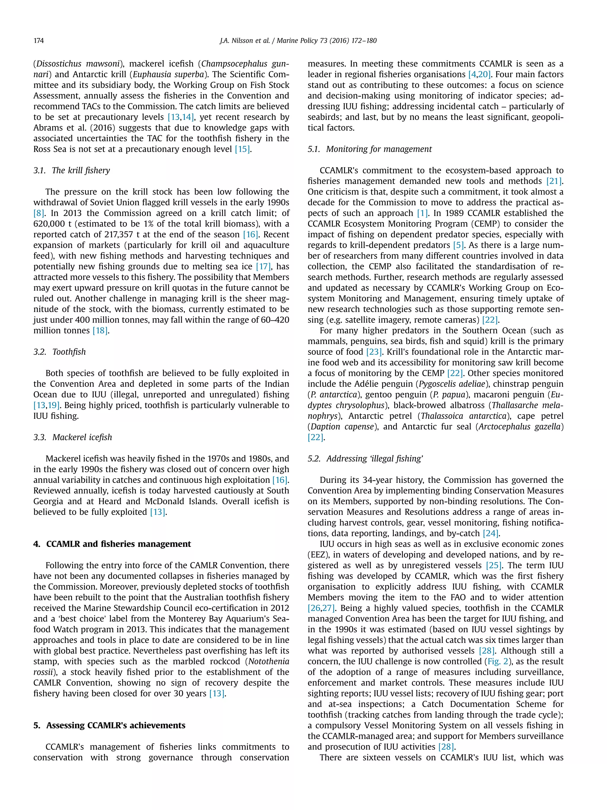 (Dissostichus mawsoni), mackerel iceﬁsh (Champsocephalus gun-
nari) and Antarctic krill (Euphausia superba). The Scientiﬁc Com-
mittee and its subsidiary body, the Working Group on Fish Stock
Assessment, annually assess the ﬁsheries in the Convention and
recommend TACs to the Commission. The catch limits are believed
to be set at precautionary levels [13,14], yet recent research by
Abrams et al. (2016) suggests that due to knowledge gaps with
associated uncertainties the TAC for the toothﬁsh ﬁshery in the
Ross Sea is not set at a precautionary enough level [15].
3.1. The krill ﬁshery
The pressure on the krill stock has been low following the
withdrawal of Soviet Union ﬂagged krill vessels in the early 1990s
[8]. In 2013 the Commission agreed on a krill catch limit; of
620,000 t (estimated to be 1% of the total krill biomass), with a
reported catch of 217,357 t at the end of the season [16]. Recent
expansion of markets (particularly for krill oil and aquaculture
feed), with new ﬁshing methods and harvesting techniques and
potentially new ﬁshing grounds due to melting sea ice [17], has
attracted more vessels to this ﬁshery. The possibility that Members
may exert upward pressure on krill quotas in the future cannot be
ruled out. Another challenge in managing krill is the sheer mag-
nitude of the stock, with the biomass, currently estimated to be
just under 400 million tonnes, may fall within the range of 60–420
million tonnes [18].
3.2. Toothﬁsh
Both species of toothﬁsh are believed to be fully exploited in
the Convention Area and depleted in some parts of the Indian
Ocean due to IUU (illegal, unreported and unregulated) ﬁshing
[13,19]. Being highly priced, toothﬁsh is particularly vulnerable to
IUU ﬁshing.
3.3. Mackerel iceﬁsh
Mackerel iceﬁsh was heavily ﬁshed in the 1970s and 1980s, and
in the early 1990s the ﬁshery was closed out of concern over high
annual variability in catches and continuous high exploitation [16].
Reviewed annually, iceﬁsh is today harvested cautiously at South
Georgia and at Heard and McDonald Islands. Overall iceﬁsh is
believed to be fully exploited [13].
4. CCAMLR and ﬁsheries management
Following the entry into force of the CAMLR Convention, there
have not been any documented collapses in ﬁsheries managed by
the Commission. Moreover, previously depleted stocks of toothﬁsh
have been rebuilt to the point that the Australian toothﬁsh ﬁshery
received the Marine Stewardship Council eco-certiﬁcation in 2012
and a ‘best choice’ label from the Monterey Bay Aquarium's Sea-
food Watch program in 2013. This indicates that the management
approaches and tools in place to date are considered to be in line
with global best practice. Nevertheless past overﬁshing has left its
stamp, with species such as the marbled rockcod (Notothenia
rossii), a stock heavily ﬁshed prior to the establishment of the
CAMLR Convention, showing no sign of recovery despite the
ﬁshery having been closed for over 30 years [13].
5. Assessing CCAMLR's achievements
CCAMLR's management of ﬁsheries links commitments to
conservation with strong governance through conservation
measures. In meeting these commitments CCAMLR is seen as a
leader in regional ﬁsheries organisations [4,20]. Four main factors
stand out as contributing to these outcomes: a focus on science
and decision-making using monitoring of indicator species; ad-
dressing IUU ﬁshing; addressing incidental catch – particularly of
seabirds; and last, but by no means the least signiﬁcant, geopoli-
tical factors.
5.1. Monitoring for management
CCAMLR's commitment to the ecosystem-based approach to
ﬁsheries management demanded new tools and methods [21].
One criticism is that, despite such a commitment, it took almost a
decade for the Commission to move to address the practical as-
pects of such an approach [1]. In 1989 CCAMLR established the
CCAMLR Ecosystem Monitoring Program (CEMP) to consider the
impact of ﬁshing on dependent predator species, especially with
regards to krill-dependent predators [5]. As there is a large num-
ber of researchers from many different countries involved in data
collection, the CEMP also facilitated the standardisation of re-
search methods. Further, research methods are regularly assessed
and updated as necessary by CCAMLR's Working Group on Eco-
system Monitoring and Management, ensuring timely uptake of
new research technologies such as those supporting remote sen-
sing (e.g. satellite imagery, remote cameras) [22].
For many higher predators in the Southern Ocean (such as
mammals, penguins, sea birds, ﬁsh and squid) krill is the primary
source of food [23]. Krill's foundational role in the Antarctic mar-
ine food web and its accessibility for monitoring saw krill become
a focus of monitoring by the CEMP [22]. Other species monitored
include the Adélie penguin (Pygoscelis adeliae), chinstrap penguin
(P. antarctica), gentoo penguin (P. papua), macaroni penguin (Eu-
dyptes chrysolophus), black-browed albatross (Thallasarche mela-
nophrys), Antarctic petrel (Thalassoica antarctica), cape petrel
(Daption capense), and Antarctic fur seal (Arctocephalus gazella)
[22].
5.2. Addressing ‘illegal ﬁshing’
During its 34-year history, the Commission has governed the
Convention Area by implementing binding Conservation Measures
on its Members, supported by non-binding resolutions. The Con-
servation Measures and Resolutions address a range of areas in-
cluding harvest controls, gear, vessel monitoring, ﬁshing notiﬁca-
tions, data reporting, landings, and by-catch [24].
IUU occurs in high seas as well as in exclusive economic zones
(EEZ), in waters of developing and developed nations, and by re-
gistered as well as by unregistered vessels [25]. The term IUU
ﬁshing was developed by CCAMLR, which was the ﬁrst ﬁshery
organisation to explicitly address IUU ﬁshing, with CCAMLR
Members moving the item to the FAO and to wider attention
[26,27]. Being a highly valued species, toothﬁsh in the CCAMLR
managed Convention Area has been the target for IUU ﬁshing, and
in the 1990s it was estimated (based on IUU vessel sightings by
legal ﬁshing vessels) that the actual catch was six times larger than
what was reported by authorised vessels [28]. Although still a
concern, the IUU challenge is now controlled (Fig. 2), as the result
of the adoption of a range of measures including surveillance,
enforcement and market controls. These measures include IUU
sighting reports; IUU vessel lists; recovery of IUU ﬁshing gear; port
and at-sea inspections; a Catch Documentation Scheme for
toothﬁsh (tracking catches from landing through the trade cycle);
a compulsory Vessel Monitoring System on all vessels ﬁshing in
the CCAMLR-managed area; and support for Members surveillance
and prosecution of IUU activities [28].
There are sixteen vessels on CCAMLR's IUU list, which was
J.A. Nilsson et al. / Marine Policy 73 (2016) 172–180174
 