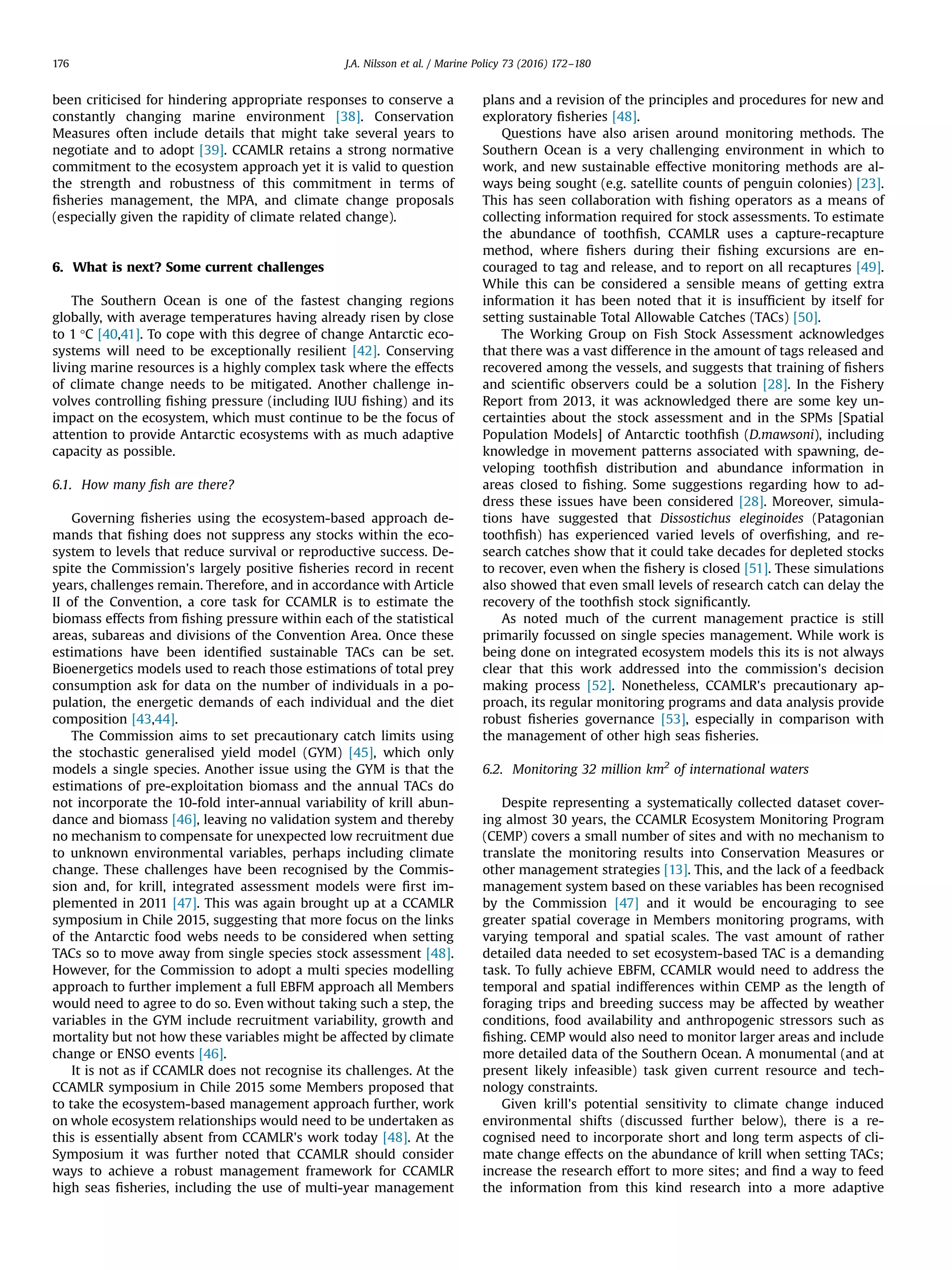 been criticised for hindering appropriate responses to conserve a
constantly changing marine environment [38]. Conservation
Measures often include details that might take several years to
negotiate and to adopt [39]. CCAMLR retains a strong normative
commitment to the ecosystem approach yet it is valid to question
the strength and robustness of this commitment in terms of
ﬁsheries management, the MPA, and climate change proposals
(especially given the rapidity of climate related change).
6. What is next? Some current challenges
The Southern Ocean is one of the fastest changing regions
globally, with average temperatures having already risen by close
to 1 °C [40,41]. To cope with this degree of change Antarctic eco-
systems will need to be exceptionally resilient [42]. Conserving
living marine resources is a highly complex task where the effects
of climate change needs to be mitigated. Another challenge in-
volves controlling ﬁshing pressure (including IUU ﬁshing) and its
impact on the ecosystem, which must continue to be the focus of
attention to provide Antarctic ecosystems with as much adaptive
capacity as possible.
6.1. How many ﬁsh are there?
Governing ﬁsheries using the ecosystem-based approach de-
mands that ﬁshing does not suppress any stocks within the eco-
system to levels that reduce survival or reproductive success. De-
spite the Commission's largely positive ﬁsheries record in recent
years, challenges remain. Therefore, and in accordance with Article
II of the Convention, a core task for CCAMLR is to estimate the
biomass effects from ﬁshing pressure within each of the statistical
areas, subareas and divisions of the Convention Area. Once these
estimations have been identiﬁed sustainable TACs can be set.
Bioenergetics models used to reach those estimations of total prey
consumption ask for data on the number of individuals in a po-
pulation, the energetic demands of each individual and the diet
composition [43,44].
The Commission aims to set precautionary catch limits using
the stochastic generalised yield model (GYM) [45], which only
models a single species. Another issue using the GYM is that the
estimations of pre-exploitation biomass and the annual TACs do
not incorporate the 10-fold inter-annual variability of krill abun-
dance and biomass [46], leaving no validation system and thereby
no mechanism to compensate for unexpected low recruitment due
to unknown environmental variables, perhaps including climate
change. These challenges have been recognised by the Commis-
sion and, for krill, integrated assessment models were ﬁrst im-
plemented in 2011 [47]. This was again brought up at a CCAMLR
symposium in Chile 2015, suggesting that more focus on the links
of the Antarctic food webs needs to be considered when setting
TACs so to move away from single species stock assessment [48].
However, for the Commission to adopt a multi species modelling
approach to further implement a full EBFM approach all Members
would need to agree to do so. Even without taking such a step, the
variables in the GYM include recruitment variability, growth and
mortality but not how these variables might be affected by climate
change or ENSO events [46].
It is not as if CCAMLR does not recognise its challenges. At the
CCAMLR symposium in Chile 2015 some Members proposed that
to take the ecosystem-based management approach further, work
on whole ecosystem relationships would need to be undertaken as
this is essentially absent from CCAMLR's work today [48]. At the
Symposium it was further noted that CCAMLR should consider
ways to achieve a robust management framework for CCAMLR
high seas ﬁsheries, including the use of multi-year management
plans and a revision of the principles and procedures for new and
exploratory ﬁsheries [48].
Questions have also arisen around monitoring methods. The
Southern Ocean is a very challenging environment in which to
work, and new sustainable effective monitoring methods are al-
ways being sought (e.g. satellite counts of penguin colonies) [23].
This has seen collaboration with ﬁshing operators as a means of
collecting information required for stock assessments. To estimate
the abundance of toothﬁsh, CCAMLR uses a capture-recapture
method, where ﬁshers during their ﬁshing excursions are en-
couraged to tag and release, and to report on all recaptures [49].
While this can be considered a sensible means of getting extra
information it has been noted that it is insufﬁcient by itself for
setting sustainable Total Allowable Catches (TACs) [50].
The Working Group on Fish Stock Assessment acknowledges
that there was a vast difference in the amount of tags released and
recovered among the vessels, and suggests that training of ﬁshers
and scientiﬁc observers could be a solution [28]. In the Fishery
Report from 2013, it was acknowledged there are some key un-
certainties about the stock assessment and in the SPMs [Spatial
Population Models] of Antarctic toothﬁsh (D.mawsoni), including
knowledge in movement patterns associated with spawning, de-
veloping toothﬁsh distribution and abundance information in
areas closed to ﬁshing. Some suggestions regarding how to ad-
dress these issues have been considered [28]. Moreover, simula-
tions have suggested that Dissostichus eleginoides (Patagonian
toothﬁsh) has experienced varied levels of overﬁshing, and re-
search catches show that it could take decades for depleted stocks
to recover, even when the ﬁshery is closed [51]. These simulations
also showed that even small levels of research catch can delay the
recovery of the toothﬁsh stock signiﬁcantly.
As noted much of the current management practice is still
primarily focussed on single species management. While work is
being done on integrated ecosystem models this its is not always
clear that this work addressed into the commission's decision
making process [52]. Nonetheless, CCAMLR's precautionary ap-
proach, its regular monitoring programs and data analysis provide
robust ﬁsheries governance [53], especially in comparison with
the management of other high seas ﬁsheries.
6.2. Monitoring 32 million km2
of international waters
Despite representing a systematically collected dataset cover-
ing almost 30 years, the CCAMLR Ecosystem Monitoring Program
(CEMP) covers a small number of sites and with no mechanism to
translate the monitoring results into Conservation Measures or
other management strategies [13]. This, and the lack of a feedback
management system based on these variables has been recognised
by the Commission [47] and it would be encouraging to see
greater spatial coverage in Members monitoring programs, with
varying temporal and spatial scales. The vast amount of rather
detailed data needed to set ecosystem-based TAC is a demanding
task. To fully achieve EBFM, CCAMLR would need to address the
temporal and spatial indifferences within CEMP as the length of
foraging trips and breeding success may be affected by weather
conditions, food availability and anthropogenic stressors such as
ﬁshing. CEMP would also need to monitor larger areas and include
more detailed data of the Southern Ocean. A monumental (and at
present likely infeasible) task given current resource and tech-
nology constraints.
Given krill's potential sensitivity to climate change induced
environmental shifts (discussed further below), there is a re-
cognised need to incorporate short and long term aspects of cli-
mate change effects on the abundance of krill when setting TACs;
increase the research effort to more sites; and ﬁnd a way to feed
the information from this kind research into a more adaptive
J.A. Nilsson et al. / Marine Policy 73 (2016) 172–180176
 