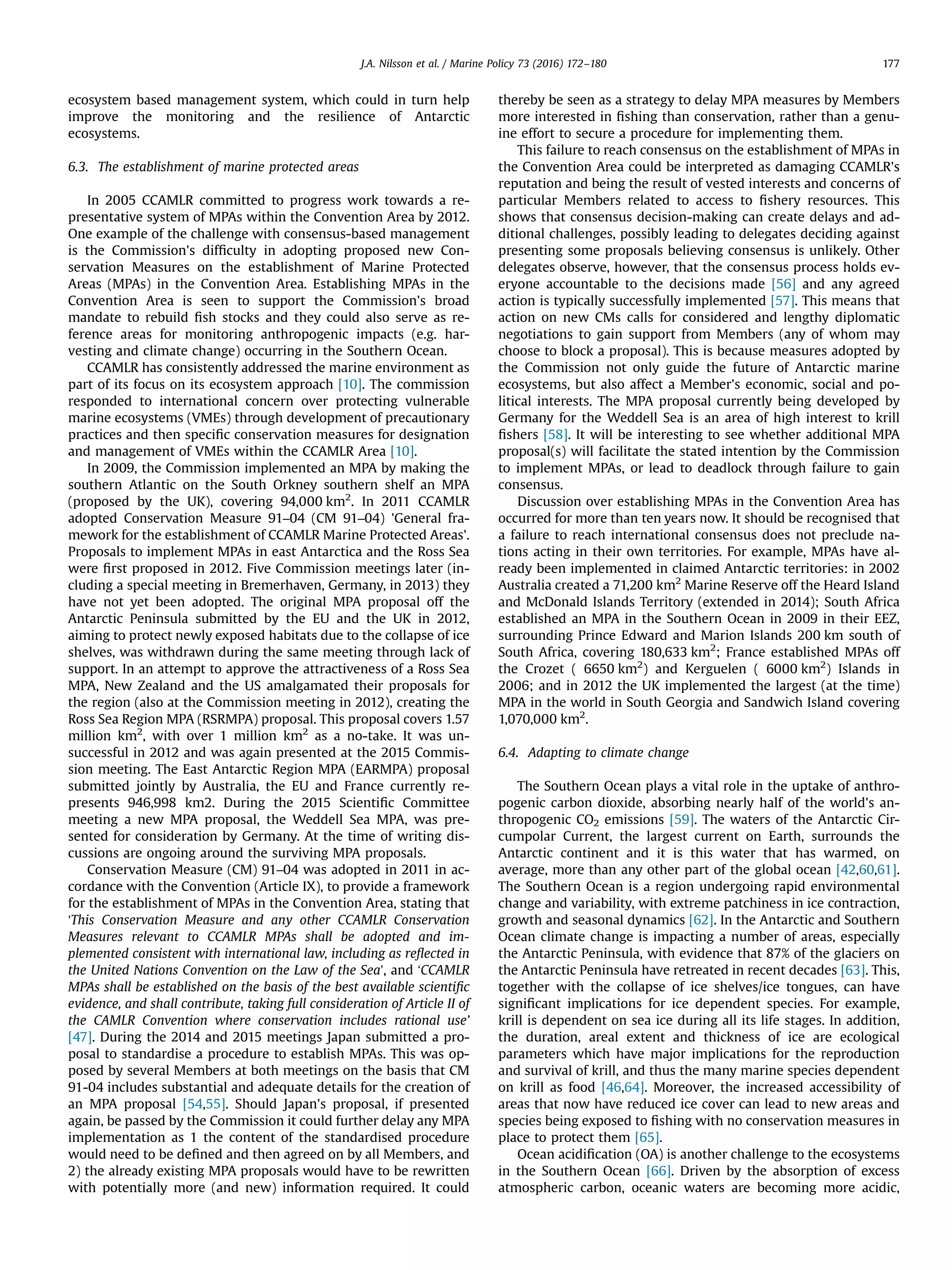 ecosystem based management system, which could in turn help
improve the monitoring and the resilience of Antarctic
ecosystems.
6.3. The establishment of marine protected areas
In 2005 CCAMLR committed to progress work towards a re-
presentative system of MPAs within the Convention Area by 2012.
One example of the challenge with consensus-based management
is the Commission's difﬁculty in adopting proposed new Con-
servation Measures on the establishment of Marine Protected
Areas (MPAs) in the Convention Area. Establishing MPAs in the
Convention Area is seen to support the Commission's broad
mandate to rebuild ﬁsh stocks and they could also serve as re-
ference areas for monitoring anthropogenic impacts (e.g. har-
vesting and climate change) occurring in the Southern Ocean.
CCAMLR has consistently addressed the marine environment as
part of its focus on its ecosystem approach [10]. The commission
responded to international concern over protecting vulnerable
marine ecosystems (VMEs) through development of precautionary
practices and then speciﬁc conservation measures for designation
and management of VMEs within the CCAMLR Area [10].
In 2009, the Commission implemented an MPA by making the
southern Atlantic on the South Orkney southern shelf an MPA
(proposed by the UK), covering 94,000 km2
. In 2011 CCAMLR
adopted Conservation Measure 91–04 (CM 91–04) 'General fra-
mework for the establishment of CCAMLR Marine Protected Areas'.
Proposals to implement MPAs in east Antarctica and the Ross Sea
were ﬁrst proposed in 2012. Five Commission meetings later (in-
cluding a special meeting in Bremerhaven, Germany, in 2013) they
have not yet been adopted. The original MPA proposal off the
Antarctic Peninsula submitted by the EU and the UK in 2012,
aiming to protect newly exposed habitats due to the collapse of ice
shelves, was withdrawn during the same meeting through lack of
support. In an attempt to approve the attractiveness of a Ross Sea
MPA, New Zealand and the US amalgamated their proposals for
the region (also at the Commission meeting in 2012), creating the
Ross Sea Region MPA (RSRMPA) proposal. This proposal covers 1.57
million km2
, with over 1 million km2
as a no-take. It was un-
successful in 2012 and was again presented at the 2015 Commis-
sion meeting. The East Antarctic Region MPA (EARMPA) proposal
submitted jointly by Australia, the EU and France currently re-
presents 946,998 km2. During the 2015 Scientiﬁc Committee
meeting a new MPA proposal, the Weddell Sea MPA, was pre-
sented for consideration by Germany. At the time of writing dis-
cussions are ongoing around the surviving MPA proposals.
Conservation Measure (CM) 91–04 was adopted in 2011 in ac-
cordance with the Convention (Article IX), to provide a framework
for the establishment of MPAs in the Convention Area, stating that
‘This Conservation Measure and any other CCAMLR Conservation
Measures relevant to CCAMLR MPAs shall be adopted and im-
plemented consistent with international law, including as reﬂected in
the United Nations Convention on the Law of the Sea’, and ‘CCAMLR
MPAs shall be established on the basis of the best available scientiﬁc
evidence, and shall contribute, taking full consideration of Article II of
the CAMLR Convention where conservation includes rational use’
[47]. During the 2014 and 2015 meetings Japan submitted a pro-
posal to standardise a procedure to establish MPAs. This was op-
posed by several Members at both meetings on the basis that CM
91-04 includes substantial and adequate details for the creation of
an MPA proposal [54,55]. Should Japan's proposal, if presented
again, be passed by the Commission it could further delay any MPA
implementation as 1 the content of the standardised procedure
would need to be deﬁned and then agreed on by all Members, and
2) the already existing MPA proposals would have to be rewritten
with potentially more (and new) information required. It could
thereby be seen as a strategy to delay MPA measures by Members
more interested in ﬁshing than conservation, rather than a genu-
ine effort to secure a procedure for implementing them.
This failure to reach consensus on the establishment of MPAs in
the Convention Area could be interpreted as damaging CCAMLR's
reputation and being the result of vested interests and concerns of
particular Members related to access to ﬁshery resources. This
shows that consensus decision-making can create delays and ad-
ditional challenges, possibly leading to delegates deciding against
presenting some proposals believing consensus is unlikely. Other
delegates observe, however, that the consensus process holds ev-
eryone accountable to the decisions made [56] and any agreed
action is typically successfully implemented [57]. This means that
action on new CMs calls for considered and lengthy diplomatic
negotiations to gain support from Members (any of whom may
choose to block a proposal). This is because measures adopted by
the Commission not only guide the future of Antarctic marine
ecosystems, but also affect a Member's economic, social and po-
litical interests. The MPA proposal currently being developed by
Germany for the Weddell Sea is an area of high interest to krill
ﬁshers [58]. It will be interesting to see whether additional MPA
proposal(s) will facilitate the stated intention by the Commission
to implement MPAs, or lead to deadlock through failure to gain
consensus.
Discussion over establishing MPAs in the Convention Area has
occurred for more than ten years now. It should be recognised that
a failure to reach international consensus does not preclude na-
tions acting in their own territories. For example, MPAs have al-
ready been implemented in claimed Antarctic territories: in 2002
Australia created a 71,200 km2
Marine Reserve off the Heard Island
and McDonald Islands Territory (extended in 2014); South Africa
established an MPA in the Southern Ocean in 2009 in their EEZ,
surrounding Prince Edward and Marion Islands 200 km south of
South Africa, covering 180,633 km2
; France established MPAs off
the Crozet ( 6650 km2
) and Kerguelen ( 6000 km2
) Islands in
2006; and in 2012 the UK implemented the largest (at the time)
MPA in the world in South Georgia and Sandwich Island covering
1,070,000 km2
.
6.4. Adapting to climate change
The Southern Ocean plays a vital role in the uptake of anthro-
pogenic carbon dioxide, absorbing nearly half of the world's an-
thropogenic CO2 emissions [59]. The waters of the Antarctic Cir-
cumpolar Current, the largest current on Earth, surrounds the
Antarctic continent and it is this water that has warmed, on
average, more than any other part of the global ocean [42,60,61].
The Southern Ocean is a region undergoing rapid environmental
change and variability, with extreme patchiness in ice contraction,
growth and seasonal dynamics [62]. In the Antarctic and Southern
Ocean climate change is impacting a number of areas, especially
the Antarctic Peninsula, with evidence that 87% of the glaciers on
the Antarctic Peninsula have retreated in recent decades [63]. This,
together with the collapse of ice shelves/ice tongues, can have
signiﬁcant implications for ice dependent species. For example,
krill is dependent on sea ice during all its life stages. In addition,
the duration, areal extent and thickness of ice are ecological
parameters which have major implications for the reproduction
and survival of krill, and thus the many marine species dependent
on krill as food [46,64]. Moreover, the increased accessibility of
areas that now have reduced ice cover can lead to new areas and
species being exposed to ﬁshing with no conservation measures in
place to protect them [65].
Ocean acidiﬁcation (OA) is another challenge to the ecosystems
in the Southern Ocean [66]. Driven by the absorption of excess
atmospheric carbon, oceanic waters are becoming more acidic,
J.A. Nilsson et al. / Marine Policy 73 (2016) 172–180 177
 