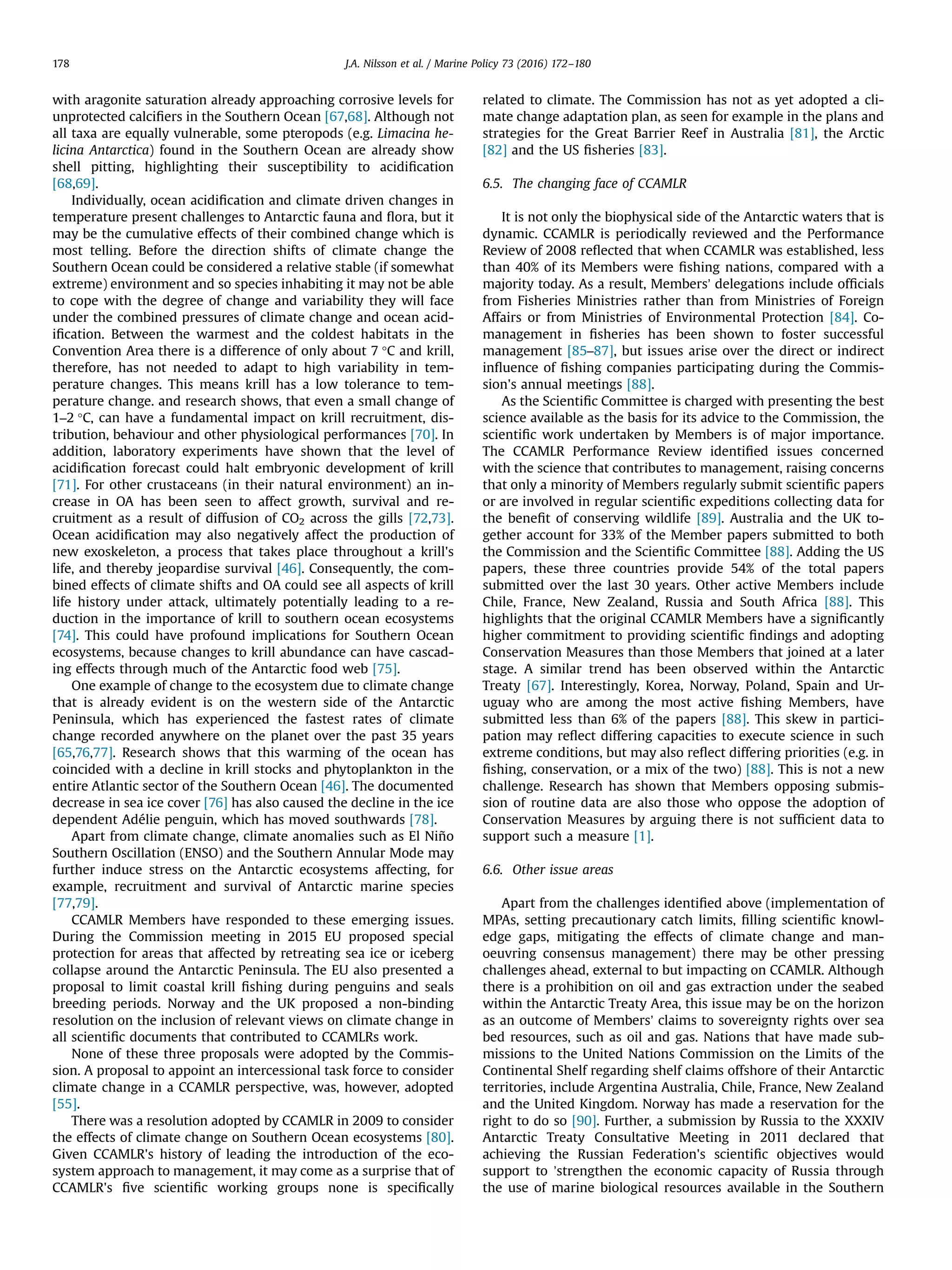 with aragonite saturation already approaching corrosive levels for
unprotected calciﬁers in the Southern Ocean [67,68]. Although not
all taxa are equally vulnerable, some pteropods (e.g. Limacina he-
licina Antarctica) found in the Southern Ocean are already show
shell pitting, highlighting their susceptibility to acidiﬁcation
[68,69].
Individually, ocean acidiﬁcation and climate driven changes in
temperature present challenges to Antarctic fauna and ﬂora, but it
may be the cumulative effects of their combined change which is
most telling. Before the direction shifts of climate change the
Southern Ocean could be considered a relative stable (if somewhat
extreme) environment and so species inhabiting it may not be able
to cope with the degree of change and variability they will face
under the combined pressures of climate change and ocean acid-
iﬁcation. Between the warmest and the coldest habitats in the
Convention Area there is a difference of only about 7 °C and krill,
therefore, has not needed to adapt to high variability in tem-
perature changes. This means krill has a low tolerance to tem-
perature change. and research shows, that even a small change of
1–2 °C, can have a fundamental impact on krill recruitment, dis-
tribution, behaviour and other physiological performances [70]. In
addition, laboratory experiments have shown that the level of
acidiﬁcation forecast could halt embryonic development of krill
[71]. For other crustaceans (in their natural environment) an in-
crease in OA has been seen to affect growth, survival and re-
cruitment as a result of diffusion of CO2 across the gills [72,73].
Ocean acidiﬁcation may also negatively affect the production of
new exoskeleton, a process that takes place throughout a krill's
life, and thereby jeopardise survival [46]. Consequently, the com-
bined effects of climate shifts and OA could see all aspects of krill
life history under attack, ultimately potentially leading to a re-
duction in the importance of krill to southern ocean ecosystems
[74]. This could have profound implications for Southern Ocean
ecosystems, because changes to krill abundance can have cascad-
ing effects through much of the Antarctic food web [75].
One example of change to the ecosystem due to climate change
that is already evident is on the western side of the Antarctic
Peninsula, which has experienced the fastest rates of climate
change recorded anywhere on the planet over the past 35 years
[65,76,77]. Research shows that this warming of the ocean has
coincided with a decline in krill stocks and phytoplankton in the
entire Atlantic sector of the Southern Ocean [46]. The documented
decrease in sea ice cover [76] has also caused the decline in the ice
dependent Adélie penguin, which has moved southwards [78].
Apart from climate change, climate anomalies such as El Niño
Southern Oscillation (ENSO) and the Southern Annular Mode may
further induce stress on the Antarctic ecosystems affecting, for
example, recruitment and survival of Antarctic marine species
[77,79].
CCAMLR Members have responded to these emerging issues.
During the Commission meeting in 2015 EU proposed special
protection for areas that affected by retreating sea ice or iceberg
collapse around the Antarctic Peninsula. The EU also presented a
proposal to limit coastal krill ﬁshing during penguins and seals
breeding periods. Norway and the UK proposed a non-binding
resolution on the inclusion of relevant views on climate change in
all scientiﬁc documents that contributed to CCAMLRs work.
None of these three proposals were adopted by the Commis-
sion. A proposal to appoint an intercessional task force to consider
climate change in a CCAMLR perspective, was, however, adopted
[55].
There was a resolution adopted by CCAMLR in 2009 to consider
the effects of climate change on Southern Ocean ecosystems [80].
Given CCAMLR's history of leading the introduction of the eco-
system approach to management, it may come as a surprise that of
CCAMLR's ﬁve scientiﬁc working groups none is speciﬁcally
related to climate. The Commission has not as yet adopted a cli-
mate change adaptation plan, as seen for example in the plans and
strategies for the Great Barrier Reef in Australia [81], the Arctic
[82] and the US ﬁsheries [83].
6.5. The changing face of CCAMLR
It is not only the biophysical side of the Antarctic waters that is
dynamic. CCAMLR is periodically reviewed and the Performance
Review of 2008 reﬂected that when CCAMLR was established, less
than 40% of its Members were ﬁshing nations, compared with a
majority today. As a result, Members’ delegations include ofﬁcials
from Fisheries Ministries rather than from Ministries of Foreign
Affairs or from Ministries of Environmental Protection [84]. Co-
management in ﬁsheries has been shown to foster successful
management [85–87], but issues arise over the direct or indirect
inﬂuence of ﬁshing companies participating during the Commis-
sion's annual meetings [88].
As the Scientiﬁc Committee is charged with presenting the best
science available as the basis for its advice to the Commission, the
scientiﬁc work undertaken by Members is of major importance.
The CCAMLR Performance Review identiﬁed issues concerned
with the science that contributes to management, raising concerns
that only a minority of Members regularly submit scientiﬁc papers
or are involved in regular scientiﬁc expeditions collecting data for
the beneﬁt of conserving wildlife [89]. Australia and the UK to-
gether account for 33% of the Member papers submitted to both
the Commission and the Scientiﬁc Committee [88]. Adding the US
papers, these three countries provide 54% of the total papers
submitted over the last 30 years. Other active Members include
Chile, France, New Zealand, Russia and South Africa [88]. This
highlights that the original CCAMLR Members have a signiﬁcantly
higher commitment to providing scientiﬁc ﬁndings and adopting
Conservation Measures than those Members that joined at a later
stage. A similar trend has been observed within the Antarctic
Treaty [67]. Interestingly, Korea, Norway, Poland, Spain and Ur-
uguay who are among the most active ﬁshing Members, have
submitted less than 6% of the papers [88]. This skew in partici-
pation may reﬂect differing capacities to execute science in such
extreme conditions, but may also reﬂect differing priorities (e.g. in
ﬁshing, conservation, or a mix of the two) [88]. This is not a new
challenge. Research has shown that Members opposing submis-
sion of routine data are also those who oppose the adoption of
Conservation Measures by arguing there is not sufﬁcient data to
support such a measure [1].
6.6. Other issue areas
Apart from the challenges identiﬁed above (implementation of
MPAs, setting precautionary catch limits, ﬁlling scientiﬁc knowl-
edge gaps, mitigating the effects of climate change and man-
oeuvring consensus management) there may be other pressing
challenges ahead, external to but impacting on CCAMLR. Although
there is a prohibition on oil and gas extraction under the seabed
within the Antarctic Treaty Area, this issue may be on the horizon
as an outcome of Members’ claims to sovereignty rights over sea
bed resources, such as oil and gas. Nations that have made sub-
missions to the United Nations Commission on the Limits of the
Continental Shelf regarding shelf claims offshore of their Antarctic
territories, include Argentina Australia, Chile, France, New Zealand
and the United Kingdom. Norway has made a reservation for the
right to do so [90]. Further, a submission by Russia to the XXXIV
Antarctic Treaty Consultative Meeting in 2011 declared that
achieving the Russian Federation's scientiﬁc objectives would
support to ’strengthen the economic capacity of Russia through
the use of marine biological resources available in the Southern
J.A. Nilsson et al. / Marine Policy 73 (2016) 172–180178
 