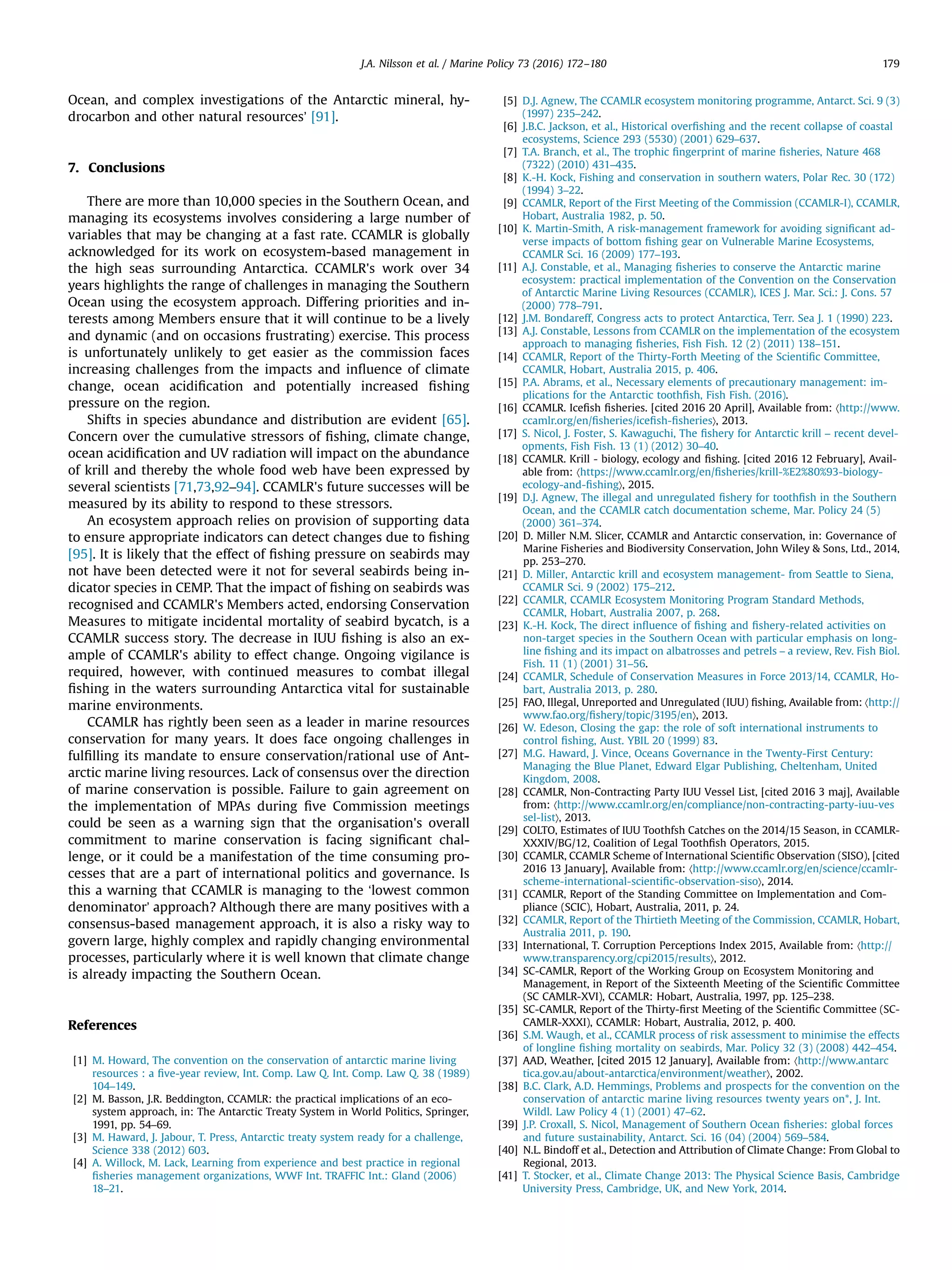 Ocean, and complex investigations of the Antarctic mineral, hy-
drocarbon and other natural resources’ [91].
7. Conclusions
There are more than 10,000 species in the Southern Ocean, and
managing its ecosystems involves considering a large number of
variables that may be changing at a fast rate. CCAMLR is globally
acknowledged for its work on ecosystem-based management in
the high seas surrounding Antarctica. CCAMLR's work over 34
years highlights the range of challenges in managing the Southern
Ocean using the ecosystem approach. Differing priorities and in-
terests among Members ensure that it will continue to be a lively
and dynamic (and on occasions frustrating) exercise. This process
is unfortunately unlikely to get easier as the commission faces
increasing challenges from the impacts and inﬂuence of climate
change, ocean acidiﬁcation and potentially increased ﬁshing
pressure on the region.
Shifts in species abundance and distribution are evident [65].
Concern over the cumulative stressors of ﬁshing, climate change,
ocean acidiﬁcation and UV radiation will impact on the abundance
of krill and thereby the whole food web have been expressed by
several scientists [71,73,92–94]. CCAMLR's future successes will be
measured by its ability to respond to these stressors.
An ecosystem approach relies on provision of supporting data
to ensure appropriate indicators can detect changes due to ﬁshing
[95]. It is likely that the effect of ﬁshing pressure on seabirds may
not have been detected were it not for several seabirds being in-
dicator species in CEMP. That the impact of ﬁshing on seabirds was
recognised and CCAMLR's Members acted, endorsing Conservation
Measures to mitigate incidental mortality of seabird bycatch, is a
CCAMLR success story. The decrease in IUU ﬁshing is also an ex-
ample of CCAMLR's ability to effect change. Ongoing vigilance is
required, however, with continued measures to combat illegal
ﬁshing in the waters surrounding Antarctica vital for sustainable
marine environments.
CCAMLR has rightly been seen as a leader in marine resources
conservation for many years. It does face ongoing challenges in
fulﬁlling its mandate to ensure conservation/rational use of Ant-
arctic marine living resources. Lack of consensus over the direction
of marine conservation is possible. Failure to gain agreement on
the implementation of MPAs during ﬁve Commission meetings
could be seen as a warning sign that the organisation's overall
commitment to marine conservation is facing signiﬁcant chal-
lenge, or it could be a manifestation of the time consuming pro-
cesses that are a part of international politics and governance. Is
this a warning that CCAMLR is managing to the ‘lowest common
denominator’ approach? Although there are many positives with a
consensus-based management approach, it is also a risky way to
govern large, highly complex and rapidly changing environmental
processes, particularly where it is well known that climate change
is already impacting the Southern Ocean.
References
[1] M. Howard, The convention on the conservation of antarctic marine living
resources : a ﬁve-year review, Int. Comp. Law Q. Int. Comp. Law Q. 38 (1989)
104–149.
[2] M. Basson, J.R. Beddington, CCAMLR: the practical implications of an eco-
system approach, in: The Antarctic Treaty System in World Politics, Springer,
1991, pp. 54–69.
[3] M. Haward, J. Jabour, T. Press, Antarctic treaty system ready for a challenge,
Science 338 (2012) 603.
[4] A. Willock, M. Lack, Learning from experience and best practice in regional
ﬁsheries management organizations, WWF Int. TRAFFIC Int.: Gland (2006)
18–21.
[5] D.J. Agnew, The CCAMLR ecosystem monitoring programme, Antarct. Sci. 9 (3)
(1997) 235–242.
[6] J.B.C. Jackson, et al., Historical overﬁshing and the recent collapse of coastal
ecosystems, Science 293 (5530) (2001) 629–637.
[7] T.A. Branch, et al., The trophic ﬁngerprint of marine ﬁsheries, Nature 468
(7322) (2010) 431–435.
[8] K.-H. Kock, Fishing and conservation in southern waters, Polar Rec. 30 (172)
(1994) 3–22.
[9] CCAMLR, Report of the First Meeting of the Commission (CCAMLR-I), CCAMLR,
Hobart, Australia 1982, p. 50.
[10] K. Martin-Smith, A risk-management framework for avoiding signiﬁcant ad-
verse impacts of bottom ﬁshing gear on Vulnerable Marine Ecosystems,
CCAMLR Sci. 16 (2009) 177–193.
[11] A.J. Constable, et al., Managing ﬁsheries to conserve the Antarctic marine
ecosystem: practical implementation of the Convention on the Conservation
of Antarctic Marine Living Resources (CCAMLR), ICES J. Mar. Sci.: J. Cons. 57
(2000) 778–791.
[12] J.M. Bondareff, Congress acts to protect Antarctica, Terr. Sea J. 1 (1990) 223.
[13] A.J. Constable, Lessons from CCAMLR on the implementation of the ecosystem
approach to managing ﬁsheries, Fish Fish. 12 (2) (2011) 138–151.
[14] CCAMLR, Report of the Thirty-Forth Meeting of the Scientiﬁc Committee,
CCAMLR, Hobart, Australia 2015, p. 406.
[15] P.A. Abrams, et al., Necessary elements of precautionary management: im-
plications for the Antarctic toothﬁsh, Fish Fish. (2016).
[16] CCAMLR. Iceﬁsh ﬁsheries. [cited 2016 20 April], Available from: 〈http://www.
ccamlr.org/en/ﬁsheries/iceﬁsh-ﬁsheries〉, 2013.
[17] S. Nicol, J. Foster, S. Kawaguchi, The ﬁshery for Antarctic krill – recent devel-
opments, Fish Fish. 13 (1) (2012) 30–40.
[18] CCAMLR. Krill - biology, ecology and ﬁshing. [cited 2016 12 February], Avail-
able from: 〈https://www.ccamlr.org/en/ﬁsheries/krill-%E2%80%93-biology-
ecology-and-ﬁshing〉, 2015.
[19] D.J. Agnew, The illegal and unregulated ﬁshery for toothﬁsh in the Southern
Ocean, and the CCAMLR catch documentation scheme, Mar. Policy 24 (5)
(2000) 361–374.
[20] D. Miller N.M. Slicer, CCAMLR and Antarctic conservation, in: Governance of
Marine Fisheries and Biodiversity Conservation, John Wiley & Sons, Ltd., 2014,
pp. 253–270.
[21] D. Miller, Antarctic krill and ecosystem management- from Seattle to Siena,
CCAMLR Sci. 9 (2002) 175–212.
[22] CCAMLR, CCAMLR Ecosystem Monitoring Program Standard Methods,
CCAMLR, Hobart, Australia 2007, p. 268.
[23] K.-H. Kock, The direct inﬂuence of ﬁshing and ﬁshery-related activities on
non-target species in the Southern Ocean with particular emphasis on long-
line ﬁshing and its impact on albatrosses and petrels – a review, Rev. Fish Biol.
Fish. 11 (1) (2001) 31–56.
[24] CCAMLR, Schedule of Conservation Measures in Force 2013/14, CCAMLR, Ho-
bart, Australia 2013, p. 280.
[25] FAO, Illegal, Unreported and Unregulated (IUU) ﬁshing, Available from: 〈http://
www.fao.org/ﬁshery/topic/3195/en〉, 2013.
[26] W. Edeson, Closing the gap: the role of soft international instruments to
control ﬁshing, Aust. YBIL 20 (1999) 83.
[27] M.G. Haward, J. Vince, Oceans Governance in the Twenty-First Century:
Managing the Blue Planet, Edward Elgar Publishing, Cheltenham, United
Kingdom, 2008.
[28] CCAMLR, Non-Contracting Party IUU Vessel List, [cited 2016 3 maj], Available
from: 〈http://www.ccamlr.org/en/compliance/non-contracting-party-iuu-ves
sel-list〉, 2013.
[29] COLTO, Estimates of IUU Toothfsh Catches on the 2014/15 Season, in CCAMLR-
XXXIV/BG/12, Coalition of Legal Toothﬁsh Operators, 2015.
[30] CCAMLR, CCAMLR Scheme of International Scientiﬁc Observation (SISO), [cited
2016 13 January], Available from: 〈http://www.ccamlr.org/en/science/ccamlr-
scheme-international-scientiﬁc-observation-siso〉, 2014.
[31] CCAMLR, Report of the Standing Committee on Implementation and Com-
pliance (SCIC), Hobart, Australia, 2011, p. 24.
[32] CCAMLR, Report of the Thirtieth Meeting of the Commission, CCAMLR, Hobart,
Australia 2011, p. 190.
[33] International, T. Corruption Perceptions Index 2015, Available from: 〈http://
www.transparency.org/cpi2015/results〉, 2012.
[34] SC-CAMLR, Report of the Working Group on Ecosystem Monitoring and
Management, in Report of the Sixteenth Meeting of the Scientiﬁc Committee
(SC CAMLR-XVI), CCAMLR: Hobart, Australia, 1997, pp. 125–238.
[35] SC-CAMLR, Report of the Thirty-ﬁrst Meeting of the Scientiﬁc Committee (SC-
CAMLR-XXXI), CCAMLR: Hobart, Australia, 2012, p. 400.
[36] S.M. Waugh, et al., CCAMLR process of risk assessment to minimise the effects
of longline ﬁshing mortality on seabirds, Mar. Policy 32 (3) (2008) 442–454.
[37] AAD, Weather, [cited 2015 12 January], Available from: 〈http://www.antarc
tica.gov.au/about-antarctica/environment/weather〉, 2002.
[38] B.C. Clark, A.D. Hemmings, Problems and prospects for the convention on the
conservation of antarctic marine living resources twenty years on*, J. Int.
Wildl. Law Policy 4 (1) (2001) 47–62.
[39] J.P. Croxall, S. Nicol, Management of Southern Ocean ﬁsheries: global forces
and future sustainability, Antarct. Sci. 16 (04) (2004) 569–584.
[40] N.L. Bindoff et al., Detection and Attribution of Climate Change: From Global to
Regional, 2013.
[41] T. Stocker, et al., Climate Change 2013: The Physical Science Basis, Cambridge
University Press, Cambridge, UK, and New York, 2014.
J.A. Nilsson et al. / Marine Policy 73 (2016) 172–180 179
 