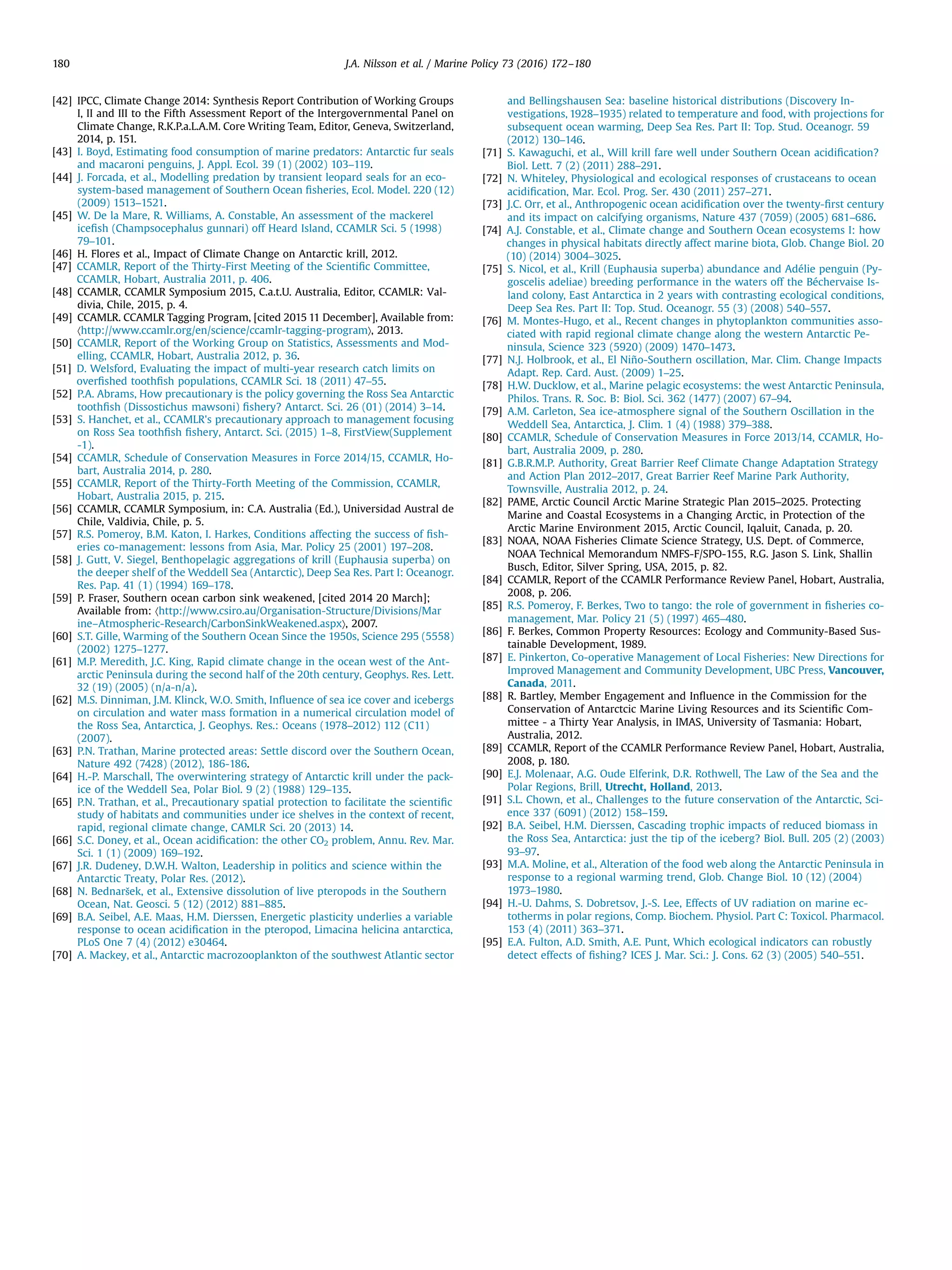 [42] IPCC, Climate Change 2014: Synthesis Report Contribution of Working Groups
I, II and III to the Fifth Assessment Report of the Intergovernmental Panel on
Climate Change, R.K.P.a.L.A.M. Core Writing Team, Editor, Geneva, Switzerland,
2014, p. 151.
[43] I. Boyd, Estimating food consumption of marine predators: Antarctic fur seals
and macaroni penguins, J. Appl. Ecol. 39 (1) (2002) 103–119.
[44] J. Forcada, et al., Modelling predation by transient leopard seals for an eco-
system-based management of Southern Ocean ﬁsheries, Ecol. Model. 220 (12)
(2009) 1513–1521.
[45] W. De la Mare, R. Williams, A. Constable, An assessment of the mackerel
iceﬁsh (Champsocephalus gunnari) off Heard Island, CCAMLR Sci. 5 (1998)
79–101.
[46] H. Flores et al., Impact of Climate Change on Antarctic krill, 2012.
[47] CCAMLR, Report of the Thirty-First Meeting of the Scientiﬁc Committee,
CCAMLR, Hobart, Australia 2011, p. 406.
[48] CCAMLR, CCAMLR Symposium 2015, C.a.t.U. Australia, Editor, CCAMLR: Val-
divia, Chile, 2015, p. 4.
[49] CCAMLR. CCAMLR Tagging Program, [cited 2015 11 December], Available from:
〈http://www.ccamlr.org/en/science/ccamlr-tagging-program〉, 2013.
[50] CCAMLR, Report of the Working Group on Statistics, Assessments and Mod-
elling, CCAMLR, Hobart, Australia 2012, p. 36.
[51] D. Welsford, Evaluating the impact of multi-year research catch limits on
overﬁshed toothﬁsh populations, CCAMLR Sci. 18 (2011) 47–55.
[52] P.A. Abrams, How precautionary is the policy governing the Ross Sea Antarctic
toothﬁsh (Dissostichus mawsoni) ﬁshery? Antarct. Sci. 26 (01) (2014) 3–14.
[53] S. Hanchet, et al., CCAMLR's precautionary approach to management focusing
on Ross Sea toothﬁsh ﬁshery, Antarct. Sci. (2015) 1–8, FirstView(Supplement
-1).
[54] CCAMLR, Schedule of Conservation Measures in Force 2014/15, CCAMLR, Ho-
bart, Australia 2014, p. 280.
[55] CCAMLR, Report of the Thirty-Forth Meeting of the Commission, CCAMLR,
Hobart, Australia 2015, p. 215.
[56] CCAMLR, CCAMLR Symposium, in: C.A. Australia (Ed.), Universidad Austral de
Chile, Valdivia, Chile, p. 5.
[57] R.S. Pomeroy, B.M. Katon, I. Harkes, Conditions affecting the success of ﬁsh-
eries co-management: lessons from Asia, Mar. Policy 25 (2001) 197–208.
[58] J. Gutt, V. Siegel, Benthopelagic aggregations of krill (Euphausia superba) on
the deeper shelf of the Weddell Sea (Antarctic), Deep Sea Res. Part I: Oceanogr.
Res. Pap. 41 (1) (1994) 169–178.
[59] P. Fraser, Southern ocean carbon sink weakened, [cited 2014 20 March];
Available from: 〈http://www.csiro.au/Organisation-Structure/Divisions/Mar
ine–Atmospheric-Research/CarbonSinkWeakened.aspx〉, 2007.
[60] S.T. Gille, Warming of the Southern Ocean Since the 1950s, Science 295 (5558)
(2002) 1275–1277.
[61] M.P. Meredith, J.C. King, Rapid climate change in the ocean west of the Ant-
arctic Peninsula during the second half of the 20th century, Geophys. Res. Lett.
32 (19) (2005) (n/a-n/a).
[62] M.S. Dinniman, J.M. Klinck, W.O. Smith, Inﬂuence of sea ice cover and icebergs
on circulation and water mass formation in a numerical circulation model of
the Ross Sea, Antarctica, J. Geophys. Res.: Oceans (1978–2012) 112 (C11)
(2007).
[63] P.N. Trathan, Marine protected areas: Settle discord over the Southern Ocean,
Nature 492 (7428) (2012), 186-186.
[64] H.-P. Marschall, The overwintering strategy of Antarctic krill under the pack-
ice of the Weddell Sea, Polar Biol. 9 (2) (1988) 129–135.
[65] P.N. Trathan, et al., Precautionary spatial protection to facilitate the scientiﬁc
study of habitats and communities under ice shelves in the context of recent,
rapid, regional climate change, CAMLR Sci. 20 (2013) 14.
[66] S.C. Doney, et al., Ocean acidiﬁcation: the other CO2 problem, Annu. Rev. Mar.
Sci. 1 (1) (2009) 169–192.
[67] J.R. Dudeney, D.W.H. Walton, Leadership in politics and science within the
Antarctic Treaty, Polar Res. (2012).
[68] N. Bednaršek, et al., Extensive dissolution of live pteropods in the Southern
Ocean, Nat. Geosci. 5 (12) (2012) 881–885.
[69] B.A. Seibel, A.E. Maas, H.M. Dierssen, Energetic plasticity underlies a variable
response to ocean acidiﬁcation in the pteropod, Limacina helicina antarctica,
PLoS One 7 (4) (2012) e30464.
[70] A. Mackey, et al., Antarctic macrozooplankton of the southwest Atlantic sector
and Bellingshausen Sea: baseline historical distributions (Discovery In-
vestigations, 1928–1935) related to temperature and food, with projections for
subsequent ocean warming, Deep Sea Res. Part II: Top. Stud. Oceanogr. 59
(2012) 130–146.
[71] S. Kawaguchi, et al., Will krill fare well under Southern Ocean acidiﬁcation?
Biol. Lett. 7 (2) (2011) 288–291.
[72] N. Whiteley, Physiological and ecological responses of crustaceans to ocean
acidiﬁcation, Mar. Ecol. Prog. Ser. 430 (2011) 257–271.
[73] J.C. Orr, et al., Anthropogenic ocean acidiﬁcation over the twenty-ﬁrst century
and its impact on calcifying organisms, Nature 437 (7059) (2005) 681–686.
[74] A.J. Constable, et al., Climate change and Southern Ocean ecosystems I: how
changes in physical habitats directly affect marine biota, Glob. Change Biol. 20
(10) (2014) 3004–3025.
[75] S. Nicol, et al., Krill (Euphausia superba) abundance and Adélie penguin (Py-
goscelis adeliae) breeding performance in the waters off the Béchervaise Is-
land colony, East Antarctica in 2 years with contrasting ecological conditions,
Deep Sea Res. Part II: Top. Stud. Oceanogr. 55 (3) (2008) 540–557.
[76] M. Montes-Hugo, et al., Recent changes in phytoplankton communities asso-
ciated with rapid regional climate change along the western Antarctic Pe-
ninsula, Science 323 (5920) (2009) 1470–1473.
[77] N.J. Holbrook, et al., El Niño-Southern oscillation, Mar. Clim. Change Impacts
Adapt. Rep. Card. Aust. (2009) 1–25.
[78] H.W. Ducklow, et al., Marine pelagic ecosystems: the west Antarctic Peninsula,
Philos. Trans. R. Soc. B: Biol. Sci. 362 (1477) (2007) 67–94.
[79] A.M. Carleton, Sea ice-atmosphere signal of the Southern Oscillation in the
Weddell Sea, Antarctica, J. Clim. 1 (4) (1988) 379–388.
[80] CCAMLR, Schedule of Conservation Measures in Force 2013/14, CCAMLR, Ho-
bart, Australia 2009, p. 280.
[81] G.B.R.M.P. Authority, Great Barrier Reef Climate Change Adaptation Strategy
and Action Plan 2012–2017, Great Barrier Reef Marine Park Authority,
Townsville, Australia 2012, p. 24.
[82] PAME, Arctic Council Arctic Marine Strategic Plan 2015–2025. Protecting
Marine and Coastal Ecosystems in a Changing Arctic, in Protection of the
Arctic Marine Environment 2015, Arctic Council, Iqaluit, Canada, p. 20.
[83] NOAA, NOAA Fisheries Climate Science Strategy, U.S. Dept. of Commerce,
NOAA Technical Memorandum NMFS-F/SPO-155, R.G. Jason S. Link, Shallin
Busch, Editor, Silver Spring, USA, 2015, p. 82.
[84] CCAMLR, Report of the CCAMLR Performance Review Panel, Hobart, Australia,
2008, p. 206.
[85] R.S. Pomeroy, F. Berkes, Two to tango: the role of government in ﬁsheries co-
management, Mar. Policy 21 (5) (1997) 465–480.
[86] F. Berkes, Common Property Resources: Ecology and Community-Based Sus-
tainable Development, 1989.
[87] E. Pinkerton, Co-operative Management of Local Fisheries: New Directions for
Improved Management and Community Development, UBC Press, Vancouver,
Canada, 2011.
[88] R. Bartley, Member Engagement and Inﬂuence in the Commission for the
Conservation of Antarctcic Marine Living Resources and its Scientiﬁc Com-
mittee - a Thirty Year Analysis, in IMAS, University of Tasmania: Hobart,
Australia, 2012.
[89] CCAMLR, Report of the CCAMLR Performance Review Panel, Hobart, Australia,
2008, p. 180.
[90] E.J. Molenaar, A.G. Oude Elferink, D.R. Rothwell, The Law of the Sea and the
Polar Regions, Brill, Utrecht, Holland, 2013.
[91] S.L. Chown, et al., Challenges to the future conservation of the Antarctic, Sci-
ence 337 (6091) (2012) 158–159.
[92] B.A. Seibel, H.M. Dierssen, Cascading trophic impacts of reduced biomass in
the Ross Sea, Antarctica: just the tip of the iceberg? Biol. Bull. 205 (2) (2003)
93–97.
[93] M.A. Moline, et al., Alteration of the food web along the Antarctic Peninsula in
response to a regional warming trend, Glob. Change Biol. 10 (12) (2004)
1973–1980.
[94] H.-U. Dahms, S. Dobretsov, J.-S. Lee, Effects of UV radiation on marine ec-
totherms in polar regions, Comp. Biochem. Physiol. Part C: Toxicol. Pharmacol.
153 (4) (2011) 363–371.
[95] E.A. Fulton, A.D. Smith, A.E. Punt, Which ecological indicators can robustly
detect effects of ﬁshing? ICES J. Mar. Sci.: J. Cons. 62 (3) (2005) 540–551.
J.A. Nilsson et al. / Marine Policy 73 (2016) 172–180180
 