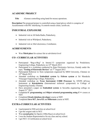 ACADEMIC PROJECT
Title :Gesture controlling using hand for mouse operations.
Description:The proposed project is controlled using a hand gloves which is comprise of
Accelerometer with PIC interfacing. It controls mouse clicks, scrolls etc.
.
INDUSTRIAL EXPLOSURE
 Industrial visit at All India Radio, Puducherry.
 Industrial visit at Whirlpool, Puducherry.
 Industrial visit at Abel electronics, Coimbatore.
ACHIEVEMENTS
 Won Third place for science fair at sub district level
CO - CURRICULAR ACTIVITIES
 Participated “Bug-o-Bug” in Intonix’13 symposium organized by Pondicherry
Engineering College, Puducherry on 14th
March 2013
 Participated in a workshop conducted by Raja Electronics Services, Guindy under the
topic “Testing of Electronic Devices” on 7th
August 2012
 Participated Robowar in Xion symposium organized by SRM University, Chennai on
15th
March 2012
 Attended workshop on Embedded system by Feltron system at Sri Manakula
Vinayagar Engineering College, Puducherry.
 Attended workshop on Texas Instrument C2000 Processor by STEPS &Texas
Instrument at Kurukshetra (International technical symposium) in College of
Engineering Guindy, Chennai.
 Have presented a paper on Embedded system in Saveetha engineering college on
August 21st
2013
 Completed C programming and Object oriented programming using C++ course at
NIIT.
 Completed Oracle database developer course at NIIT.
 Completed Java SE7, Java EE and Hibernate course at NIIT.
EXTRA-CURRICULAR ACTIVITIES
 I participated in NSS activities at school level
 I got the sergent rank in NCC
 Won second prize for Sports (100m Race) at school level.
 I was the Student Representative for my class and my school.
 I got NCC A Certification at school level.
 