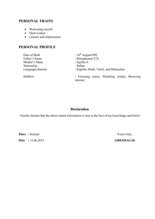 PERSONAL TRAITS
 Motivating myself
 Hard worker
 Learner and implementer
PERSONAL PROFILE
Date of Birth : 16th
August1992
Father’s Name : Dileepkumar.T.N
Mother’s Name : Sajitha.A
Nationality : Indian
Languages Known : English, Hindi, Tamil, and Malayalam
Hobbies : Listening music, Watching cricket, Browsing
internet
Declaration
I hereby declare that the above stated information is true to the best of my knowledge and belief.
Place : Kannur Yours truly,
Date : 15.06.2015 (SREERAG.D)
 