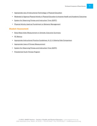 © 2015, SHAPE America – Society of Health and Physical Educators • www.shapeamerica.org
1900 Association Drive, Reston, VA 20191 • 703.476.3400 • Fax 703.476.9527 • info@shapeamerica.org
The Essential Components of Physical Education 11
•	 Appropriate Use of Instructional Technology in Physical Education
•	 Moderate to Vigorous Physical Activity in Physical Education to Improve Health and Academic Outcomes
•	 System for Observing Fitness and Instruction Time (SOFIT)
•	 Physical Activity Used as Punishment or Behavior Management
Student Assessment
•	 Body Mass Index Measurement in Schools: Executive Summary
•	 PE Metrics
•	 Appropriate Instructional Practice Guidelines, K-12: A Side-by-Side Comparison
•	 Appropriate Uses of Fitness Measurement
•	 System for Observing Fitness and Instruction Time (SOFIT)
•	 Presidential Youth Fitness Program
 
