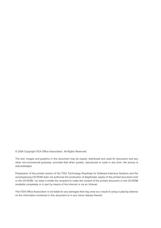 © 2004 Copyright ITEA Ofﬁce Association. All Rights Reserved.
The text, images and graphics in this document may be copied, distributed and used for discussion and any
other non-commercial purposes, provided that when quoted, reproduced or used in any form, the source is
acknowledged.
Possession of the printed version of the ITEA Technology Roadmap for Software-Intensive Systems and the
accompanying CD-ROM does not authorise the production of illegitimate copies of the printed document and/
or the CD-ROM, nor does it entitle the recipient to make the content of the printed document or the CD-ROM
available completely or in part by means of the Internet or via an Intranet.
The ITEA Ofﬁce Association is not liable for any damages that may arise as a result of using or placing reliance
on the information contained in this document or in any future release thereof.
 