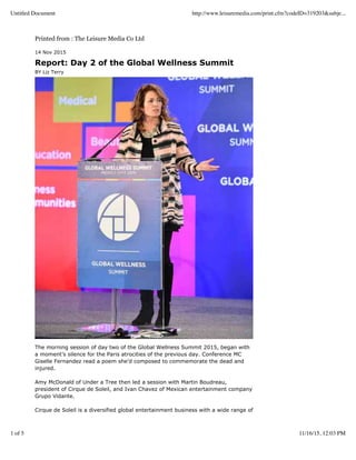 Printed from : The Leisure Media Co Ltd
14 Nov 2015
Report: Day 2 of the Global Wellness Summit
BY Liz Terry
The morning session of day two of the Global Wellness Summit 2015, began with
a moment’s silence for the Paris atrocities of the previous day. Conference MC
Giselle Fernandez read a poem she’d composed to commemorate the dead and
injured.
Amy McDonald of Under a Tree then led a session with Martin Boudreau,
president of Cirque de Soleil, and Ivan Chavez of Mexican entertainment company
Grupo Vidante.
Cirque de Soleil is a diversified global entertainment business with a wide range of
Untitled Document http://www.leisuremedia.com/print.cfm?codeID=319203&subje...
1 of 5 11/16/15, 12:03 PM
 