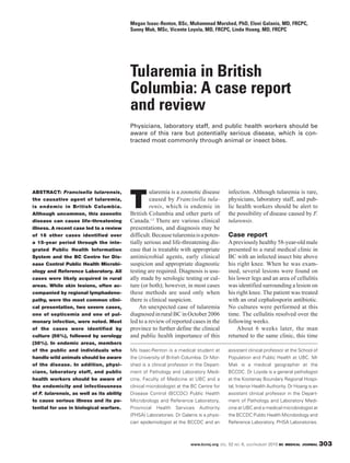 ABSTRACT: Francisella tularensis,
the causative agent of tularemia,
is endemic in British Columbia.
Although uncommon, this zoonotic
disease can cause life-threatening
illness. A recent case led to a review
of 16 other cases identified over
a 15-year period through the inte-
grated Public Health Information
System and the BC Centre for Dis-
ease Control Public Health Microbi-
ology and Reference Laboratory. All
cases were likely acquired in rural
areas. While skin lesions, often ac-
companied by regional lymphadeno-
pathy, were the most common clini-
cal presentation, two severe cases,
one of septicemia and one of pul-
monary infection, were noted. Most
of the cases were identified by
culture (56%), followed by serology
(38%). In endemic areas, members
of the public and individuals who
handle wild animals should be aware
of the disease. In addition, physi-
cians, laboratory staff, and public
health workers should be aware of
the endemicity and infectiousness
of F. tularensis, as well as its ability
to cause serious illness and its po-
tential for use in biological warfare.
T
ularemia is a zoonotic disease
caused by Francisella tula-
renis, which is endemic in
British Columbia and other parts of
Canada.1,2
There are various clinical
presentations, and diagnosis may be
difficult.Becausetularemiaisapoten-
tially serious and life-threatening dis-
ease that is treatable with appropriate
antimicrobial agents, early clinical
suspicion and appropriate diagnostic
testing are required. Diagnosis is usu-
ally made by serologic testing or cul-
ture (or both); however, in most cases
these methods are used only when
there is clinical suspicion.
An unexpected case of tularemia
diagnosedinruralBCinOctober2006
led to a review of reported cases in the
province to further define the clinical
and public health importance of this
infection. Although tularemia is rare,
physicians, laboratory staff, and pub-
lic health workers should be alert to
the possibility of disease caused by F.
tularensis.
Case report
Apreviously healthy 58-year-old male
presented to a rural medical clinic in
BC with an infected insect bite above
his right knee. When he was exam-
ined, several lesions were found on
his lower legs and an area of cellulitis
was identified surrounding a lesion on
his right knee. The patient was treated
with an oral cephalosporin antibiotic.
No cultures were performed at this
time. The cellulitis resolved over the
following weeks.
About 6 weeks later, the man
returned to the same clinic, this time
Tularemia in British
Columbia: A case report
and review
Physicians, laboratory staff, and public health workers should be
aware of this rare but potentially serious disease, which is con-
tracted most commonly through animal or insect bites.
Megan Isaac-Renton, BSc, Muhammad Morshed, PhD, Eleni Galanis, MD, FRCPC,
Sunny Mak, MSc, Vicente Loyola, MD, FRCPC, Linda Hoang, MD, FRCPC
Ms Isaac-Renton is a medical student at
the University of British Columbia. Dr Mor-
shed is a clinical professor in the Depart-
ment of Pathology and Laboratory Medi-
cine, Faculty of Medicine at UBC and a
clinical microbiologist at the BC Centre for
Disease Control (BCCDC) Public Health
Microbiology and Reference Laboratory,
Provincial Health Services Authority
(PHSA) Laboratories. Dr Galanis is a physi-
cian epidemiologist at the BCCDC and an
assistant clinical professor at the School of
Population and Public Health at UBC. Mr
Mak is a medical geographer at the
BCCDC. Dr Loyola is a general pathologist
at the Kootenay Boundary Regional Hospi-
tal, Interior Health Authority. Dr Hoang is an
assistant clinical professor in the Depart-
ment of Pathology and Laboratory Medi-
cine at UBC and a medical microbiologist at
the BCCDC Public Health Microbiology and
Reference Laboratory, PHSA Laboratories.
303www.bcmj.org VOL. 52 NO. 6, JULY/AUGUST 2010 BC MEDICAL JOURNAL
 