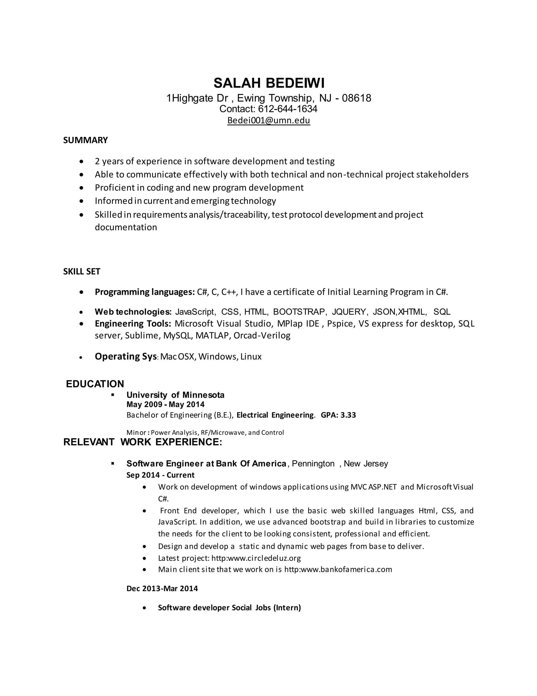 SALAH BEDEIWI
1Highgate Dr , Ewing Township, NJ - 08618
Contact: 612-644-1634
Bedei001@umn.edu
SUMMARY
 2 years of experience in software development and testing
 Able to communicate effectively with both technical and non-technical project stakeholders
 Proficient in coding and new program development
 Informedincurrentandemergingtechnology
 Skilledinrequirementsanalysis/traceability,testprotocol developmentandproject
documentation
SKILL SET
 Programming languages: C#, C, C++, I have a certificate of Initial Learning Program in C#.
 Web technologies: JavaScript, CSS, HTML, BOOTSTRAP, JQUERY, JSON,XHTML, SQL
 Engineering Tools: Microsoft Visual Studio, MPlap IDE , Pspice, VS express for desktop, SQL
server, Sublime, MySQL, MATLAP, Orcad-Verilog
 Operating Sys: MacOSX,Windows,Linux
EDUCATION
 University of Minnesota
May 2009 - May 2014
Bachelor of Engineering (B.E.), Electrical Engineering. GPA: 3.33
Minor : Power Analysis, RF/Microwave, and Control
RELEVANT WORK EXPERIENCE:
 Software Engineer at Bank Of America, Pennington , New Jersey
Sep 2014 - Current
 Work on development of windows applicationsusing MVC ASP.NET and MicrosoftVisual
C#.
 Front End developer, which I use the basic web skilled languages Html, CSS, and
JavaScript. In addition, we use advanced bootstrap and build in libraries to customize
the needs for the client to be looking consistent, professional and efficient.
 Design and develop a static and dynamic web pages from base to deliver.
 Latest project: http:www.circledeluz.org
 Main client site that we work on is http:www.bankofamerica.com
Dec 2013-Mar 2014
 Software developer Social Jobs (Intern)
 