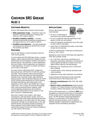 ©2008 Chevron Products Company, San Ramon, CA. All rights reserved. 20 November 2008
All trademarks are the property of Chevron Intellectual Property LLC. GR-110
CHEVRON SRI GREASE
NLGI 2
CUSTOMER BENEFITS
Chevron SRI Grease NLGI 2 delivers value through:
• Wide application range — Suitable for high rpm
operation, operating temperatures ranging from
-29°C to 177°C (-20°F to 350°F).
• Excellent oxidation stability — Provides
exceptional bearing life at operating temperatures in
the range of 93°C to 177°C (199°F to 350°F).
• Excellent rust protection — Provides exceptional
rust protection as defined by ASTM D1743-73 with
5% Synthetic Sea Water.
FEATURES
Chevron SRI Grease is a high temperature ball and
roller bearing grease.
It is formulated with ISO SYN® base stocks, a modern
ashless, organic polyurea thickener coupled with high
performance rust and oxidation inhibitors (the latter to
provide superior rust protection in severe applications
that many electric motors applications are exposed to
in field operations). Its texture is smooth and buttery
and its color is dark green.
As noted, Chevron SRI Grease NLGI 2 passes the
Bearing Rust Test, ASTM D1743-73 with 5% synthetic
sea water. These properties help to provide longer
bearing life under high speed and high temperature
operation than most other widely used antifriction
bearing greases. High Temperature Bearing Life, ASTM
D3336, testing shows that the life of a 204 K bearing
lubricated with Chevron SRI Grease NLGI 2 and
operating at 150°C (302°F) and 10,000 rpm is about
3,000 hours. This is nearly 10 times the life possible
when using conventional lithium greases. Under
normal operating temperatures and conditions,
Chevron SRI Grease NLGI 2 can be used as a “Life
Pack” lubricant in sealed bearings.
Note that in today’s more modern, high output
(horsepower), high load electric motors, there are
times where these units employ ball bearings and roller
element bearings on the same motor. On units where
horsepower and load are considered high on the roller
element bearing, EP greases should be employed. In
these instances, Chevron Black Pearl® Grease EP
would be the grease of choice and is fully compatible to
use with Chevron SRI Grease.
APPLICATIONS
Chevron SRI Grease NLGI 2 is
recommended:
• for use in a wide range of
automotive and industrial applications
• for use in antifriction bearings operating at high
speeds (10,000 rpm and greater)
• where the operating temperatures are on the order
of 150°C (302°F) and higher
• where there is a likelihood that water or salt water
will get into the bearings
It performs satisfactorily in bearings at temperatures
as low as -29°C (-20°F).
Applications where Chevron SRI Grease will outperform
most other greases include:
• As a “Life Pack” lubricant by manufacturers of
automotive generators, alternators, and starters to
protect against the effects of moisture and road-
splash (factory-filled for life ball bearings)
• Bearings on air-conditioning units in homes and
other buildings
• Unsealed electric motor bearings operating under
moist conditions
• Applications where silent operations are beneficial
Original Equipment Manufacturers that specifically
recommend Chevron SRI Grease NLGI 2 are:
• Bearing manufacturers: NSK, NTN, FAG, NMB,
and Koyo.
• Electric motor manufacturers: Reliance Electric
Company, U.S. Motors Division of Emerson Electric
Company, Toshiba International, and Lincoln Motors.
Chevron SRI Grease NLGI 2 is certified by NSF and is
acceptable as a lubricant where there is no possibility
of food contact (H2) in and around food processing
areas. The NSF Nonfood Compounds Registration
Program is a continuation of the USDA product
approval and listing program, which is based on
meeting regulatory requirements of appropriate use,
ingredient review and labeling verification.
 