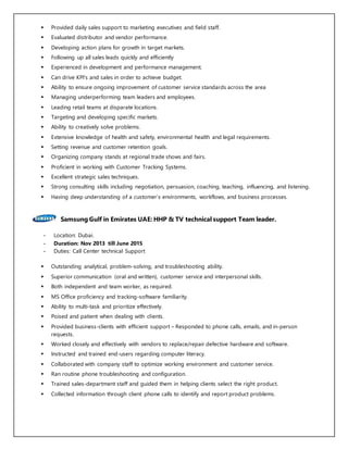  Provided daily sales support to marketing executives and field staff.
 Evaluated distributor and vendor performance.
 Developing action plans for growth in target markets.
 Following up all sales leads quickly and efficiently
 Experienced in development and performance management.
 Can drive KPI's and sales in order to achieve budget.
 Ability to ensure ongoing improvement of customer service standards across the area
 Managing underperforming team leaders and employees.
 Leading retail teams at disparate locations.
 Targeting and developing specific markets.
 Ability to creatively solve problems.
 Extensive knowledge of health and safety, environmental health and legal requirements.
 Setting revenue and customer retention goals.
 Organizing company stands at regional trade shows and fairs.
 Proficient in working with Customer Tracking Systems.
 Excellent strategic sales techniques.
 Strong consulting skills including negotiation, persuasion, coaching, teaching, influencing, and listening.
 Having deep understanding of a customer’s environments, workflows, and business processes.
Samsung Gulf in Emirates UAE: HHP & TV technical support Team leader.
- Location: Dubai.
- Duration: Nov 2013 till June 2015
- Duties: Call Center technical Support
 Outstanding analytical, problem-solving, and troubleshooting ability.
 Superior communication (oral and written), customer service and interpersonal skills.
 Both independent and team worker, as required.
 MS Office proficiency and tracking-software familiarity.
 Ability to multi-task and prioritize effectively.
 Poised and patient when dealing with clients.
 Provided business-clients with efficient support – Responded to phone calls, emails, and in-person
requests.
 Worked closely and effectively with vendors to replace/repair defective hardware and software.
 Instructed and trained end-users regarding computer literacy.
 Collaborated with company staff to optimize working environment and customer service.
 Ran routine phone troubleshooting and configuration.
 Trained sales-department staff and guided them in helping clients select the right product.
 Collected information through client phone calls to identify and report product problems.
 