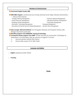Commercial English Faculty: 2004
MINI MBA Program: a professional course of study authorized by the college of Business Administration, -
--- Missouri State University:
- Strategic Planning Management. - Financial statement Management.
- Human Resources Management. - International Business Management.
- Marketing & Sales Management. - Productivity Management.
- Information Technology Management. - Changing Management.
- Accounting & Financial decision Making Management. - Business Ethics Management.
Sales manager skill level Certificate from the Egyptian Manpower and Immigration Ministry, Sales
Manager measurement grade clever
MS Office programs from ORASCOM Training & Technology.
Training the trainees program from UNDP ‘ICTDAR information & communication Technologies for
Development in The Arab Region under the supervision of Egypt ICT Trust Fund:
1) Microsoft unlimited potential 2003 Program
2) Business Skills program: ICT for SMEs Toolkit
o English: speaking and written (Fluent).
o Traveling.
Thanks
Education & Training Courses
Languages and Hobbies
 