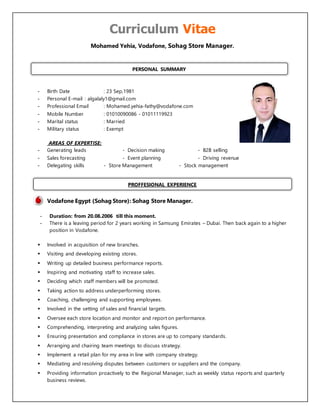 Curriculum Vitae
Mohamed Yehia, Vodafone, Sohag Store Manager.
- Birth Date : 23 Sep,1981
- Personal E-mail : algalaly1@gmail.com
- Professional Email : Mohamed.yehia-fathy@vodafone.com
- Mobile Number : 01010090086 - 01011119923
- Marital status : Married
- Military status : Exempt
AREAS OF EXPERTISE:
- Generating leads - Decision making - B2B selling
- Sales forecasting - Event planning - Driving revenue
- Delegating skills - Store Management - Stock management
Vodafone Egypt (Sohag Store): Sohag Store Manager.
- Duration: from 20.08.2006 till this moment.
- There is a leaving period for 2 years working in Samsung Emirates – Dubai. Then back again to a higher
position in Vodafone.
 Involved in acquisition of new branches.
 Visiting and developing existing stores.
 Writing up detailed business performance reports.
 Inspiring and motivating staff to increase sales.
 Deciding which staff members will be promoted.
 Taking action to address underperforming stores.
 Coaching, challenging and supporting employees.
 Involved in the setting of sales and financial targets.
 Oversee each store location and monitor and report on performance.
 Comprehending, interpreting and analyzing sales figures.
 Ensuring presentation and compliance in stores are up to company standards.
 Arranging and chairing team meetings to discuss strategy.
 Implement a retail plan for my area in line with company strategy.
 Mediating and resolving disputes between customers or suppliers and the company.
 Providing information proactively to the Regional Manager, such as weekly status reports and quarterly
business reviews.
PERSONAL SUMMARY
PROFFESIONAL EXPERIENCE
 