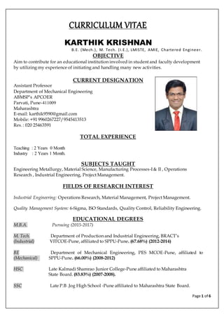 Page 1 of 6
CURRICULUM VITAE
KARTHIK KRISHNAN
B.E. (Mech.), M. Tech. (I.E.), LMISTE, AMIE, Chartered Engineer.
OBJECTIVE
Aim to contribute for an educational institution involved in student and faculty development
by utilizing my experience of initiating and handling many new activities.
CURRENT DESIGNATION
Assistant Professor
Department of Mechanical Engineering
ABMSP’s APCOER
Parvati, Pune-411009
Maharashtra
E-mail: karthik9590@gmail.com
Mobile: +91 9960267227/9545413513
Res. : 020 25463591
TOTAL EXPERIENCE
Teaching : 2 Years 0 Month
Industry : 2 Years 1 Month.
SUBJECTS TAUGHT
Engineering Metallurgy, Material Science, Manufacturing Processes-I & II , Operations
Research , Industrial Engineering, Project Management.
FIELDS OF RESEARCH INTEREST
Industrial Engineering: Operations Research, Material Management, Project Management.
Quality Management System: 6-Sigma, ISO Standards, Quality Control, Reliability Engineering.
EDUCATIONAL DEGREES
M.B.A. Pursuing (2015-2017)
M. Tech. Department of Production and Industrial Engineering, BRACT’s
(Industrial) VITCOE-Pune, affiliated to SPPU-Pune. (67.68%) (2012-2014)
BE Department of Mechanical Engineering, PES MCOE-Pune, affiliated to
(Mechanical) SPPU-Pune. (66.00%) (2008-2012)
HSC Late Kalmadi Shamrao Junior College-Pune affiliated to Maharashtra
State Board. (83.83%) (2007-2008).
SSC Late P.B .Jog High School -Pune affiliated to Maharashtra State Board.
 