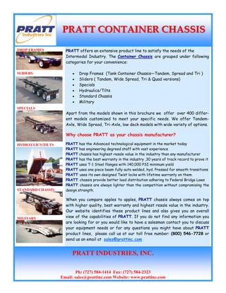 PRATT offers an extensive product line to satisfy the needs of the
Intermodal Industry. The Container Chassis are grouped under following
categories for your convenience:
• Drop Frames (Tank Container Chassis—Tandem, Spread and Tri )
• Sliders ( Tandem, Wide Spread, Tri & Quad versions)
• Specials
• Hydraulics/Tilts
• Standard Chassis
• Military
Apart from the models shown in this brochure we offer over 400 differ-
ent models customized to meet your specific needs. We offer Tandem-
Axle, Wide Spread, Tri-Axle, low deck models with wide variety of options.
Why choose PRATT as your chassis manufacturer?
PRATT has the Advanced technological equipment in the market today
PRATT has engineering degreed staff with vast experience
PRATT chassis has highest resale value in the industry than any manufacturer
PRATT has the best warranty in the industry ,30 years of track record to prove it
PRATT uses T-1 Steel flanges with 140,000 PSI minimum yield
PRATT uses one piece beam fully auto welded, hyd. Pressed for smooth transitions
PRATT uses its own designed Twist locks with lifetime warranty on them.
PRATT chassis provide better load distribution adhering to Federal Bridge Laws
PRATT chassis are always lighter than the competition without compromising the
design strength.
When you compare apples to apples, PRATT chassis always comes on top
with higher quality, best warranty and highest resale value in the industry.
Our website identifies these product lines and also gives you an overall
view of the capabilities of PRATT. If you do not find any information you
are looking for or you would like to have a salesman contact you to discuss
your equipment needs or for any questions you might have about PRATT
product lines, please call us at our toll free number: (800) 546-7728 or
send us an email at sales@prattinc.com
DROP FRAMES
SLIDERS
SPECIALS
HYDRAULICS/TILTS
STANDARD CHASSIS
MILITARY
PRATT CONTAINER CHASSISPRATT CONTAINER CHASSIS
PRATT INDUSTRIES, INC.
Ph: (727) 584-1414 Fax: (727) 584-2323
Email: sales@prattinc.com Website: www.prattinc.com
PRATTIndustries Inc
r
'
1
v
■J
 