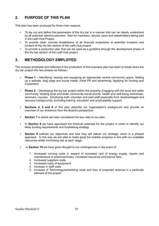 2. PURPOSE OF THIS PLAN
This plan has been produced for three main reasons:
• To lay out and define the parameters of the dry bar in a manner that can be clearly understood
by all potential clients/customers. Also for members, service users and stakeholders taking part
in the Leith Hub Project.
• To provide clear, concise breakdowns of all financial projections to potential investors and
funders of the dry bar section of the Leith Hub project.
• To provide a production plan that can be used as a guideline through the development phase of
the dry bar section of the Leith Hub project.
3. METHODOLOGY EMPLOYED
The process employed and reflected in the production of this business plan has been to break down the
dry bar project into two phases as follows:-
• Phase 1 – Identifying, leasing and equipping an appropriate central community space. Setting
up a website, blog page and social media. Initial PR and advertising. Applying for funding and
investment.
• Phase 2 – Developing the dry bar project within the property. Engaging with the local and wider
community. Holding local and wider community social events, health and well being workshops,
seminars, courses. Employing both volunteer and paid staff especially from disadvantaged and
recovery backgrounds, providing training, education and employability support.
• Sections 4, 5 and 6 of this plan describe our organisation's background and provide an
overview of our ambitions from the Board's perspective.
• Section 7 is where we have considered the key risks to our plan.
• In Section 8 we have appraised the financial potential for the project in order to identify our
likely funding requirements and fundraising strategy.
• Section 9 outlines our objectives and how they will deliver our strategic vision in a phased
approach. In this way we are able to make good but realistic progress in line with our available
resources whilst minimising risk at each stage.
• In Section 10 we have given thought to our contingencies in the event of:
1. Increased running costs in respect of increased cost of energy supply, repairs and
maintenance of plant/machinery, increased insurance and licence fees.
2. Increased suppliers costs
3. Increased costs of equipment
4. Increase in staff costs
5. Increase of Technology/advertising costs and loss of projected revenue in a particular
element of the project.
Sandra Marshall © 10
 