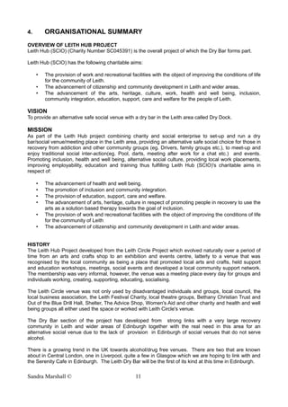 4. ORGANISATIONAL SUMMARY
OVERVIEW OF LEITH HUB PROJECT
Leith Hub (SCIO) (Charity Number SC045391) is the overall project of which the Dry Bar forms part.
Leith Hub (SCIO) has the following charitable aims:
• The provision of work and recreational facilities with the object of improving the conditions of life
for the community of Leith.
• The advancement of citizenship and community development in Leith and wider areas.
• The advancement of the arts, heritage, culture, work, health and well being, inclusion,
community integration, education, support, care and welfare for the people of Leith.
VISION
To provide an alternative safe social venue with a dry bar in the Leith area called Dry Dock.
MISSION
As part of the Leith Hub project combining charity and social enterprise to set-up and run a dry
bar/social venue/meeting place in the Leith area, providing an alternative safe social choice for those in
recovery from addiction and other community groups (eg. Drivers, family groups etc.), to meet-up and
enjoy traditional social inter-action(eg. Pool, darts, meeting after work for a chat etc.) and events.
Promoting inclusion, health and well being, alternative social culture, providing local work placements,
improving employability, education and training thus fulfilling Leith Hub (SCIO)'s charitable aims in
respect of:
• The advancement of health and well being.
• The promotion of inclusion and community integration.
• The provision of education, support, care and welfare.
• The advancement of arts, heritage, culture in respect of promoting people in recovery to use the
arts as a solution based therapy towards the goal of inclusion.
• The provision of work and recreational facilities with the object of improving the conditions of life
for the community of Leith
• The advancement of citizenship and community development in Leith and wider areas.
HISTORY
The Leith Hub Project developed from the Leith Circle Project which evolved naturally over a period of
time from an arts and crafts shop to an exhibition and events centre, latterly to a venue that was
recognised by the local community as being a place that promoted local arts and crafts, held support
and education workshops, meetings, social events and developed a local community support network.
The membership was very informal, however, the venue was a meeting place every day for groups and
individuals working, creating, supporting, educating, socialising.
The Leith Circle venue was not only used by disadvantaged individuals and groups, local council, the
local business association, the Leith Festival Charity, local theatre groups, Bethany Christian Trust and
Out of the Blue Drill Hall, Shelter, The Advice Shop, Women's Aid and other charity and health and well
being groups all either used the space or worked with Leith Circle's venue.
The Dry Bar section of the project has developed from strong links with a very large recovery
community in Leith and wider areas of Edinburgh together with the real need in this area for an
alternative social venue due to the lack of provision in Edinburgh of social venues that do not serve
alcohol.
There is a growing trend in the UK towards alcohol/drug free venues. There are two that are known
about in Central London, one in Liverpool, quite a few in Glasgow which we are hoping to link with and
the Serenity Cafe in Edinburgh. The Leith Dry Bar will be the first of its kind at this time in Edinburgh.
Sandra Marshall © 11
 