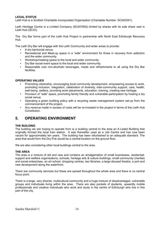 LEGAL STATUS
Leith Hub is a Scottish Charitable Incorporated Organisation (Charitable Number: SC045391).
Leith Heritage Centre is a Limited Company (SC457654) limited by shares with its sole share vest in
Leith Hub (SCIO).
The Dry Bar forms part of the Leith Hub Project in partnership with North East Edinburgh Recovery
Hub.
The Leith Dry Bar will engage with the Leith Community and wider areas to provide:
• A dry bar/social venue.
• Recreational and Meet-up space in a “safe” environment for those in recovery from addiction
and the wider community.
• Workshop/meeting space to the local and wider community.
• Dry Bar social event space to the local and wider community.
• Reasonable cost non-alcoholic beverages, meals and refreshments to all using the Dry Bar
facilities.
OPERATING VALUES
• Promoting citizenship, encouraging local community development, empowering access to work,
promoting inclusion, integration, celebration of diversity, inter-community support, care, health,
well being, welfare, providing work placements, education, training, creating new heritage.
• Provision of “safe” space, promoting family friendly and vulnerable participation by hosting a dry
social venue.
• Operating a green building policy with a recycling waste management system set-up from the
commencement of the project.
• Any revenue made in excess of costs will be re-invested in the project in terms of the Leith Hub
Constitution.
5. OPERATING ENVIRONMENT
THE BUILDING
The building we are hoping to operate from is a building central to the area an A Listed Building that
originally formed the local train station. It was thereafter used as a Job Centre and has now been
vacant for approximately ten years. The building has been refurbished to an adequate standard. The
area that would form the Dry Pub would be a central location on the ground floor.
We are also considering other local buildings central to the area.
THE AREA
The area is a mixture of old and new and contains an amalgamation of small businesses, residential,
support and welfare organisations, schools, heritage arts & culture buildings, small community charities
and social enterprises, an art school, shopping centres, two libraries, a large disused theatre, a port and
new development along the waterfront.
There are community services but these are spread throughout the whole area and there is no central
focus point.
There is a large, very diverse, multicultural community and a huge mixture of disadvantaged, vulnerable
groups and individuals living within the area. There are also pockets of students, upwardly mobile
professionals and creative individuals who work and study in the centre of Edinburgh who live in this
part of the city.
Sandra Marshall © 14
 