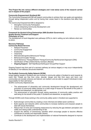This Project fits into various different strategies and I note below some of the research carried
out in respect of the project:
Community Empowerment (Scotland) Bill
The Community Empowerment Bill will support communities to achieve their own goals and aspirations
through taking independent action and by having their voices heard in the decisions that affect their
area.
The Community Empowerment Bill is designed to:
• Strengthen Community Participation.
• Unlock enterprising Community Development; and
• Renew our Communities
Framework for Alcohol & Drug Partnerships 2009 (Scottish Government)
Quality Alcohol Treatment and Support
Philosophy of Care
The development of local integrated care pathways (ICPs) is vital in setting out who delivers what care
to whom.
Recovery Pathways
Community Based Services
• Relapse Prevention
• Community Engagement
• Employment
• Citizenship
• Motivational/Cognitive Behavioural Therapy
• Behavioural Couples Therapy
• Social Behaviour Therapy/Network Therapy/Community Reinforcement Approach (CRA)
• Identification of Risk (children/family members affected)
• Ongoing Support: Self Help/Mutual Aid/Support Groups/Peer Support
Ongoing Support may form part of a recovery pathway (at various stages) or may occur independently
of statutory or non-statutory structured treatment.
The Scottish Community Safety Network (SCSN)
brings together people in Scotland who are involved in community safety in Scotland to work towards its
vision that “People are free from crime, disorder, danger and free from injury and harm; and
communities are socially cohesive and tolerant; are resilient; and are able to support individuals to take
responsibility for their well being”.
SCSN's Community Objectives are:
• The advancement of citizenship and community development through the development and
promotion of community safety practice on a wide range of issues for the benefit of the public in
Scotland and elsewhere, as appropriate; and
• The advancement of education through raising awareness of community safety practice and
well being for the benefit of the public in Scotland and elsewhere, as appropriate.
Through SCSN's work those working in the community safety sector in Scotland are supported to:
• Build stronger communities by creating a more informed and skilled sector workforce;
• Build capacity and networks within communities to increase resilience and empower people to
deal with issues themselves;
• Reduce fear of crime and increasing reassurance by reducing the gap between perception and
reality and raising public understanding of risk;
• Support the delivery of diversionary activities which encourage people to become effective
contributors to society and responsible citizens;
• Contribute to the development and implementation of national frameworks designed to improve
Sandra Marshall © 15
 