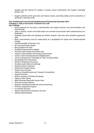 equality and life chances for people in society, reduce victimisation and support vulnerable
groups; and
• Support activities which save lives and reduce injuries, promoting safety and the prevention of
accidents in all areas of life.
City of Edinburgh Council/Leith Neighbourhood Partnership December 2014
Investing in Jobs an Economic Framework for Leith
Key Findings
• Good prospects for new jobs in administrative and support services and accommodation and
food services.
• Jobs in creative, tourism and retail sectors can animate and promote Leith's attractiveness as a
destination.
• Available vacant sites and buildings are limited, however, there are some excellent opportunity
sites.
• Many improvements could be made-acting as a springboard for longer term transformational
change.
• Potential benefits of the tram; and
• No more grand plans please.
• Bring people to the area
• Sustained improvements needed
• Promote Leith's Assets and tell the story
• Improve communication and joined-up governance
• Invest in Leith's Development and Regeneration
• Use four programmes “A Strategy for Jobs” to guide activity
• Accessibility and Connectivity
• Enhance Shopping and Leisure
• Develop vacant sites and buildings
• Support Inward Investment
• Support the Creative Sector
• Support new Investors
• Improve Competitiveness (eg. Transport Connections)
• Support business
• Build on success of Creative Exchange
• Capture Visitor Spend
• Match Business Need with Vacant Units
• Grow key Industry Sectors
• Support unemployed people into work and learning
• Promote employment support
• Co-ordinate Services
• Assist movement from education into work
• Address Special Needs
Sandra Marshall © 16
 