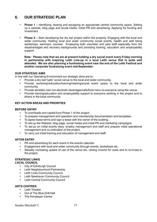 6. OUR STRATEGIC PLAN
• Phase 1 – Identifying, leasing and equipping an appropriate central community space. Setting
up a website, blog page and social media. Initial PR and advertising. Applying for funding and
investment.
• Phase 2 – Start developing the dry bar project within the property. Engaging with the local and
wider community. Holding local and wider community social events, health and well being
workshops, seminars, courses. Employing both volunteer and paid staff especially from the
disadvantaged and recovery backgrounds and providing training, education and employability
support.
Note: Please note that we are at present holding a dry social event every Friday morning
in partnership with Inspiring Leith Link-up in a local Leith venue that is quite well
attended. We are also planning a fundraising event near the end of the Leith Festival and
another corporate fundraising event mid-September.
OUR STRATEGIC AIMS
In line with our Operating Environment our strategic aims are to:
• Provide a dry bar/”safe” social venue to the local and wider community.
• Provide workshop/education/training/meeting/social event space to the local and wider
community.
• Provide sensible cost non-alcoholic beverages/cafe/food menu to everyone using the venue.
• Provide training/education and employability support to everyone working in the project and to
others in the local community.
KEY ACTION AREAS AND PRIORITIES
BEFORE ENTRY
• To overheads and capital fund Phase 1 of the project.
• To prepare management and operation and membership documentation and templates.
• To agree lease terms and sign a lease with the owner of the building.
• To set-up the Website, blog page, social media and initial PR and marketing campaigns.
• To set-up an initial events diary, employ management and staff and prepare initial operational
management and co-ordination of the project.
• To carry out initial training and education of management and staff.
AFTER ENTRY
• PR and advertising for each event in the events calendar.
• Engagement with local and wider community through events, workshops etc.
• Steadily increasing uptake of use of the venue etc. raising income for costs and to re-invest in
the project.
STRATEGIC LINKS
LOCAL COUNCIL
• City of Edinburgh Council
• Leith Neighbourhood Partnership
• Leith Links Community Council
• Leith Newhaven Community Council
• Leith Central Community Council
ARTS CENTRES
• Leith Theatre
• Out of The Blue Drill Hall
• The Himalayan Centre
Sandra Marshall © 17
 
