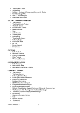• The City Arts Centre
• Summerhall
• Salisbury Centre and Abbeymount Community Centre
• North Edinburgh Arts
• W.H.A.L.E Arts Project
• Craigmillar Arts Project
ART GALLERIES/ORGANISATIONS
• The Junction
• The Citadel Youth Project
• The Leith Gallery
• Ritchie Collins Gallery
• Ocean Terminal
• Cruz
• ActiveInquiry
• Alchemy Arts
• Citadel Arts
• Tinderbox Orchestra
• Bethany Bugle
• Red Room Poets
• Art Link
• Dance Ihayami
• Dancebase
FESTIVALS
• Leith Festival
• Meadows Festival
• Edinburgh Festivals
• Mela Festival
• Christmas Festivals
SCHOOLS & EDUCATION
• Leith Academy
• Leith School of Art
• Leith & McDonald Road Libraries
COMMUNITY SUPPORT
• The Junction
• The Acorn Centre
• Bethany Christian Trust
• Edinburgh Garden Partnership
• Edinburgh Tool Library
• Edinburgh Cyrenians
• LEAP Rehabilitation Project
• Craiglea Rehabilitation Project
• ELCA Rehabilitation Project
• NEDAC Rehabilitation Support Northwest Edinburgh Recovery Hub
• The Recovery Hub (Turningpoint) Northeast Edinburgh
• Transition (Access to Employment Edinburgh)
• Accesspoint
• Granton Information Centre
• CAB
• Upward Mobility
• Turningpoint
Sandra Marshall © 18
 