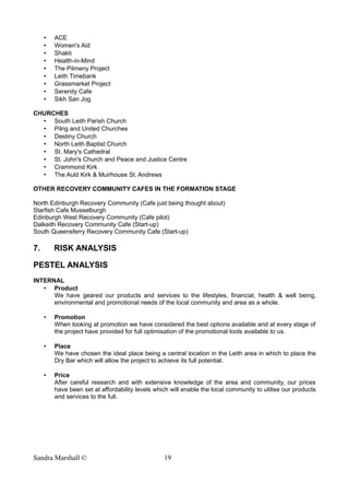 • ACE
• Women's Aid
• Shakti
• Health-in-Mind
• The Pilmeny Project
• Leith Timebank
• Grassmarket Project
• Serenity Cafe
• Sikh San Jog
CHURCHES
• South Leith Parish Church
• Pilrig and United Churches
• Destiny Church
• North Leith Baptist Church
• St. Mary's Cathedral
• St. John's Church and Peace and Justice Centre
• Crammond Kirk
• The Auld Kirk & Muirhouse St. Andrews
OTHER RECOVERY COMMUNITY CAFES IN THE FORMATION STAGE
North Edinburgh Recovery Community (Cafe just being thought about)
Starfish Cafe Musselburgh
Edinburgh West Recovery Community (Cafe pilot)
Dalkeith Recovery Community Cafe (Start-up)
South Queensferry Recovery Community Cafe (Start-up)
7. RISK ANALYSIS
PESTEL ANALYSIS
INTERNAL
• Product
We have geared our products and services to the lifestyles, financial, health & well being,
environmental and promotional needs of the local community and area as a whole.
• Promotion
When looking at promotion we have considered the best options available and at every stage of
the project have provided for full optimisation of the promotional tools available to us.
• Place
We have chosen the ideal place being a central location in the Leith area in which to place the
Dry Bar which will allow the project to achieve its full potential.
• Price
After careful research and with extensive knowledge of the area and community, our prices
have been set at affordability levels which will enable the local community to utilise our products
and services to the full.
Sandra Marshall © 19
 