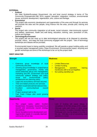 EXTERNAL
• Political
We meet Scottish/European Government, city and local council strategy in terms of The
Community Empowerment Bill, 2014, support, education, integration, inclusion, environmental
issues, economic development, regeneration, arts, culture and heritage.
• Economical
The project aids economic development and regeneration of the area and through its services
will promote the area and the people, bring finance into the area, provide jobs, training and
research.
• Social
The project aids community integration at all levels, social inclusion, inter-community support
and welfare, awareness, health and well being, education, training, care, promotion of arts,
culture and heritage.
• Technology/Environment
The project will use the most up to date technological advances at its disposal to advertise,
promote, inform, and keep the local community engaged with the project. Use of technology
workshops and classes will be provided.
Environmental impact is being carefully considered. We will operate a green building policy and
a recycled waste management policy. Clean Environment, Environmental Impact, recycling and
garden workshops are some of the workshops to be run by the project itself.
SWOT ANALYSIS
Strength Weakness
• Extensive group knowledge of local
community and area.
• Growing group knowledge in project/venue
management, governance, charity and
social enterprise set-up and management,
marketing and PR, Government and local
community political strategy and policy,
social and environmental policy,
architectural and planning policy.
• Legal and accountancy services secured.
• Tried and tested products and services.
• Excellent local/national/international links.
• Excellent community/local council
contacts.
• Project received well so far.
• Feel Fresh Fridays pilot event growing
steadily.
• Limited Resources
• Limited Funding
• Management, operation, training
handbooks still to be put together.
• No building identified yet.
Opportunity Threat
• The project works within Scottish
Government, European Government/local
council and community council strategy
and policies.
• Some Social/economic development and
regeneration needs of a socially deprived
community will be met.
• Lack of funding will cause delays in
completion of the first phase of the project.
• Although quite well known in other areas
of the country it Is quite a futuristic idea for
Edinburgh and may be ahead of its time in
the city. Will take a lot of convincing local
sponsors to invest.
Sandra Marshall © 20
 