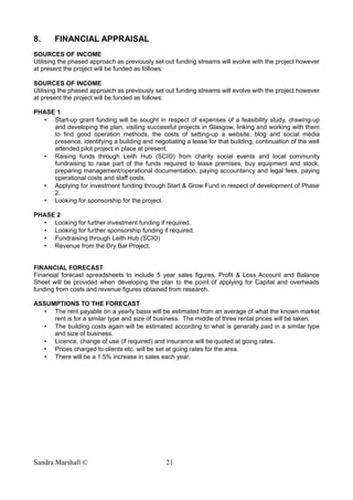 8. FINANCIAL APPRAISAL
SOURCES OF INCOME
Utilising the phased approach as previously set out funding streams will evolve with the project however
at present the project will be funded as follows:
SOURCES OF INCOME
Utilising the phased approach as previously set out funding streams will evolve with the project however
at present the project will be funded as follows:
PHASE 1
• Start-up grant funding will be sought in respect of expenses of a feasibility study, drawing-up
and developing the plan, visiting successful projects in Glasgow, linking and working with them
to find good operation methods, the costs of setting-up a website, blog and social media
presence, identifying a building and negotiating a lease for that building, continuation of the well
attended pilot project in place at present.
• Raising funds through Leith Hub (SCIO) from charity social events and local community
fundraising to raise part of the funds required to lease premises, buy equipment and stock,
preparing management/operational documentation, paying accountancy and legal fees, paying
operational costs and staff costs.
• Applying for investment funding through Start & Grow Fund in respect of development of Phase
2.
• Looking for sponsorship for the project.
PHASE 2
• Looking for further investment funding if required.
• Looking for further sponsorship funding if required.
• Fundraising through Leith Hub (SCIO)
• Revenue from the Dry Bar Project.
FINANCIAL FORECAST
Financial forecast spreadsheets to include 5 year sales figures, Profit & Loss Account and Balance
Sheet will be provided when developing the plan to the point of applying for Capital and overheads
funding from costs and revenue figures obtained from research.
ASSUMPTIONS TO THE FORECAST
• The rent payable on a yearly basis will be estimated from an average of what the known market
rent is for a similar type and size of business. The middle of three rental prices will be taken.
• The building costs again will be estimated according to what is generally paid in a similar type
and size of business.
• Licence, change of use (if required) and insurance will be quoted at going rates.
• Prices charged to clients etc. will be set at going rates for the area.
• There will be a 1.5% increase in sales each year.
Sandra Marshall © 21
 