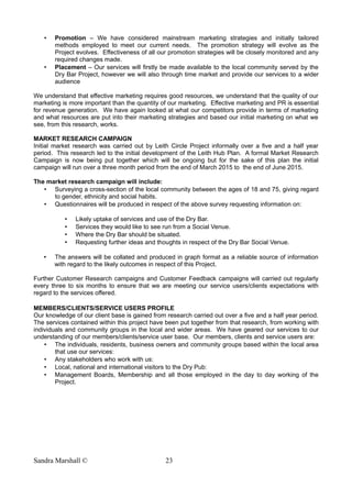 • Promotion – We have considered mainstream marketing strategies and initially tailored
methods employed to meet our current needs. The promotion strategy will evolve as the
Project evolves. Effectiveness of all our promotion strategies will be closely monitored and any
required changes made.
• Placement – Our services will firstly be made available to the local community served by the
Dry Bar Project, however we will also through time market and provide our services to a wider
audience
We understand that effective marketing requires good resources, we understand that the quality of our
marketing is more important than the quantity of our marketing. Effective marketing and PR is essential
for revenue generation. We have again looked at what our competitors provide in terms of marketing
and what resources are put into their marketing strategies and based our initial marketing on what we
see, from this research, works.
MARKET RESEARCH CAMPAIGN
Initial market research was carried out by Leith Circle Project informally over a five and a half year
period. This research led to the initial development of the Leith Hub Plan. A formal Market Research
Campaign is now being put together which will be ongoing but for the sake of this plan the initial
campaign will run over a three month period from the end of March 2015 to the end of June 2015.
The market research campaign will include:
• Surveying a cross-section of the local community between the ages of 18 and 75, giving regard
to gender, ethnicity and social habits.
• Questionnaires will be produced in respect of the above survey requesting information on:
• Likely uptake of services and use of the Dry Bar.
• Services they would like to see run from a Social Venue.
• Where the Dry Bar should be situated.
• Requesting further ideas and thoughts in respect of the Dry Bar Social Venue.
• The answers will be collated and produced in graph format as a reliable source of information
with regard to the likely outcomes in respect of this Project.
Further Customer Research campaigns and Customer Feedback campaigns will carried out regularly
every three to six months to ensure that we are meeting our service users/clients expectations with
regard to the services offered.
MEMBERS/CLIENTS/SERVICE USERS PROFILE
Our knowledge of our client base is gained from research carried out over a five and a half year period.
The services contained within this project have been put together from that research, from working with
individuals and community groups in the local and wider areas. We have geared our services to our
understanding of our members/clients/service user base. Our members, clients and service users are:
• The individuals, residents, business owners and community groups based within the local area
that use our services:
• Any stakeholders who work with us:
• Local, national and international visitors to the Dry Pub:
• Management Boards, Membership and all those employed in the day to day working of the
Project.
Sandra Marshall © 23
 