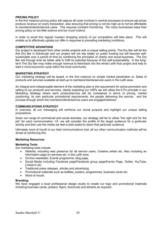 PRICING POLICY
In the first instance pricing policy will capture all costs involved in central processes to ensure set prices
produce revenue on every transaction, also ensuring that pricing is not too high as to not be affordable
to members/clients/service users. This requires constant monitoring. Too many businesses base their
pricing policy on too little science and too much instinct.
In order to avoid this regular mystery shopping activity of our competitors will take place. This will
enable us to effectively update our offer in response to prevailing marketing conditions.
COMPETITIVE ADVANTAGE
Our project is developed from other similar projects with a unique selling points. The Dry Bar will be the
first Dry Bar in Edinburgh and our project will not rely totally on public funding but will become self-
sustainable over a period of time by combining the principles of charity and social business. The Dry
Bar will through time be better able to fulfil its potential because of this self-sustainability. In the long-
term The Dry Bar may make enough revenue to feed-back into the whole Leith Hub project and help to
start a micro-economic cycle within the local community.
MARKETING STRATEGY
Our marketing strategy will be based, in the first instance on simple market penetration ie. Sales of
products and services available at start-up to members/clients/service users in the Leith area.
An integral and indispensable element of the marketing plan is the requirement for active promotion and
selling of our products and services, clearly exploiting our USPs we will utilise the 6 Ps principle in our
Marketing Strategy where each product/service will be considered in terms of pricing, market
positioning, its own particular promotional requirements, the people delivering the service, and the
process through which the members/clients/service users are engaged/retained.
COMMUNICATIONS STRATEGY
In overview, all our messaging will reinforce our social purpose and highlight our unique selling
propositions.
Given our range of commercial and social activities, our strategy will be to utilise “the right tool for the
job” for each communication. I.E. we will consider the profile of the target audience for a particular
activity and then use the media we feel is best suited to reach that particular audience.
Ultimately word of mouth is our best communications tool; all our other communication methods will be
aimed at reinforcing this.
Marketing Resources
Marketing Tools:
Our marketing tools include:
• Website, including web presence for all service users. Creative artists etc. Also including an
Information page on services etc. in the Leith area.
• On-line newsletter, Events programme, blog page.
• Social Media including Facebook page/Facebook group page/Events Page, Twitter, YouTube,
Linked-in etc.
• Traditional press releases, articles and advertising.
• Promotional materials such as leaflets, posters, programmes, business cards etc.
• Word of mouth.
Branding:
We have engaged a local professional design studio to create our logo and promotional materials
including business cards, posters, flyers, brochures and adverts as required.
Sandra Marshall © 24
 