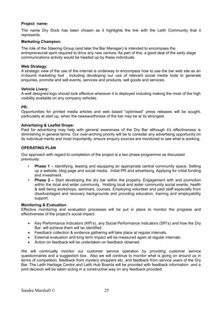 Project name:
The name Dry Dock has been chosen as it highlights the link with the Leith Community that it
represents.
Marketing Champion:
The role of the Steering Group (and later the Bar Manager) is intended to encompass the
entrepreneurial spirit required to drive any new venture. As part of this, a good deal of the early stage
communications activity would be headed up by these individuals.
Web Strategy:
A strategic view of the use of the internet is underway to encompass how to use the bar web site as an
in-bound marketing tool , including developing our use of relevant social media tools to generate
enquiries, promote and sell events, services and products, sell goods and services.
Vehicle Livery:
A well designed logo should look effective wherever it is deployed including making the most of the high
visibility available on any company vehicles.
PR:
Opportunities for printed media articles and web based “optimised” press releases will be sought,
particularly at start up, when the newsworthiness of the bar may be at its strongest.
Advertising & Leaflet Drops:
Paid for advertising may help with general awareness of the Dry Bar although it’s effectiveness is
diminishing in general terms. Our over-arching priority will be to consider any advertising opportunity on
its individual merits and most importantly, ensure enquiry sources are monitored to see what is working.
OPERATING PLAN
Our approach with regard to completion of the project is a two phase programme as discussed
previously:
• Phase 1 – Identifying, leasing and equipping an appropriate central community space. Setting
up a website, blog page and social media. Initial PR and advertising. Applying for initial funding
and investment.
• Phase 2 – Start developing the dry bar within the property. Engagement with and promotion
within the local and wider community. Holding local and wider community social events, health
& well being workshops, seminars, courses. Employing volunteer and paid staff especially from
disadvantaged and recovery backgrounds and providing education, training and employability
support.
Monitoring & Evaluation
Effective monitoring and evaluation processes will be put in place to monitor the progress and
effectiveness of the project's social impact:
• Key Performance Indicators (KPI’s), any Social Performance Indicators (SPI’s) and how the Dry
Bar will achieve them will be identified .
• Feedback collection & evidence gathering will take place at regular intervals.
• External evaluation and long term impact will be measured again at regular intervals.
• Action on feedback will be undertaken on feedback obtained.
We will continually monitor our customer service operation by providing customer service
questionnaires and a suggestion box. Also we will continue to monitor what is going on around us in
terms of competition, feedback from mystery shoppers etc. and feedback from service users of the Dry
Bar. The Leith Heritage Centre and Leith Hub Boards will be provided with feedback information and a
joint decision will be taken acting in a constructive way on any feedback provided.
Sandra Marshall © 25
 