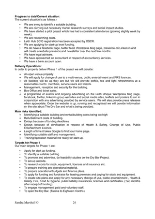 Progress to dateCurrent situation:
The current situation is as follows:-
• We are trying to identify a suitable building.
• We are carrying out necessary market research surveys and social impact studies.
• We have started a pilot project which has had a consistent attendance (growing slightly week by
week).
• We are researching costs.
• Leith Hub SCIO registration has been accepted by OSCR.
• We are applying for start-up level funding.
• We do have a facebook page, twitter feed, Wordpress blog page, presence on Linked-in and
will create a website presence and newsletter over the next few months
• We have legal advisers.
• We have approached an accountant in respect of accountancy services.
• We have a bank account open.
Delivery Operations:
In order to properly deliver Phase 1 of the project we will provide:
• An open venue property
• We will apply for change of use to a multi-venue, public entertainment and PRS licences.
• All facilities will be as they are but we will provide coffee, tea and light refreshments at a
reasonable cost to members, service users and clients.
• Management, reception and security for the building.
• Box Office and ticket sales.
• A programme of events and ongoing advertising on the Leith Unique Wordpress blog page,
facebook, Twitter, linked-in group websites and social media sites, leaflets and posters to run in
conjunction with any advertising provided by service users. We will also provide press releases
when appropriate. Once the website is up, running and recognised we will provide information
on the site about The Dry Bar and what is being provided.
Main risks identified:
• Identifying a suitable building and rental/building costs being too high
• Refurbishment costs of building.
• Delays because of funding deadlines
• Delays because of certification in respect of Health & Safety, Change of Use, Public
Entertainment Licence.
• Length of time it takes Google to find your home page.
• Identifying suitable staff and management.
• Training/operation material not ready for start-up.
Targets for Phase 1
Our main targets for Phase 1 are:
• Apply for start-up funding.
• To identify a suitable building.
• To promote and advertise, do feasibility studies on the Dry Bar Project.
• To set-up website.
• To research costs for stock, equipment, licences and insurance etc.
• To prepare training and operational material.
• To prepare operational budgets and finance plans.
• To apply for funding and fundraise for leasing premises and paying for stock and equipment.
• To create site plans and apply for any necessary change of use, public entertainment , Health &
Safety, Fire, Food & Hygiene, public liability insurances, licences and certificates. (Two months
after receipt of funding).
• To engage management, paid and voluntary staff.
• To open the Dry Bar. (Twelve to Eighteen months).
Sandra Marshall © 26
 