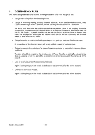 11. CONTINGENCY PLAN
This plan is designed to be quite flexible. Contingencies that have been thought of are:
• Delays in the completion of the Lease process.
• Delays in receiving Planing, Building Warrant approval, Public Entertainment Licence, PRS
Licence and Change of Use Certificate, Health & Safety clearance and Fire Certificates.
We would start with what we could in respect of the present status of the property. We have
factored in a six month time period within which to achieve the first events, lets of space etc. of
the Dry Bar Project. However, the fact that we are carrying out a pilot scheme at present may
mean that engagement and uptake will happen much quicker and the community will be more
aware of what is happening earlier.
• Delays in receipt of a particular funding package or not getting a particular funding package.
At every stage of development a sum will be set aside in respect of contingencies.
• Delays in respect of completion of a stage of development due to material shortages or labour
problems.
The plan is flexible in respect of the development of Phase 2 insofar as asking for a longer entry
date or agreeing a rent free period for an initial time in order to adequately fund phase 2 of the
project.
• Loss of revenue due to unforeseen circumstances.
Again a contingency sum will be set aside to cover loss of revenue for the above reasons.
• Unforeseen increases in costs.
Again a contingency sum will be set aside to cover loss of revenue for the above reasons.
Sandra Marshall © 28
 