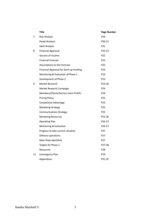 Title Page Number
7 Risk Analysis P20
Pestel Analysis P20-21
Swot Analysis P21
8 Financial Appraisal P22-23
Sources of Income P22
Financial Forecast P22
Assumptions to the Forecast P22
Financial Appraisal for Start-up Funding P23
Monitoring & Evaluation of Phase 1 P23
Development of Phase 2 P23
9 Market Research P23-26
Market Research Campaign P24
Members/Clients/Service Users Profile P24
Pricing Policy P25
Competitive Advantage P25
Marketing Strategy P25
Communications Strategy P25
Marketing Resources P25-26
Operating Plan P26-27
Monitoring & Evaluation P26-27
Progress to date current situation P27
Delivery operations P27
Main Risks Identified P27
Targets for Phase 1 P27-28
Resources P28
11 Contingency Plan P29
Appendices P31-35
Sandra Marshall © 3
 