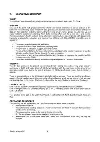 1. EXECUTIVE SUMMARY
VISION
To provide an alternative safe social venue with a dry bar in the Leith area called Dry Dock.
MISSION
As part of the Leith Hub project combining charity and social enterprise to set-up and run a dry
bar/social venue/meeting place in the Leith area, providing an alternative safe social choice for those in
recovery from addiction and other community groups (eg. Drivers, family groups etc.), to meet-up and
enjoy traditional social inter-action(eg. Pool, darts, meeting after work for a chat etc.) and events.
Promoting inclusion, health and well being, alternative social culture, providing local work placements,
improving employability, education and training thus fulfilling Leith Hub (SCIO)'s charitable aims in
respect of:
• The advancement of health and well being.
• The promotion of inclusion and community integration.
• The provision of education, support, care and welfare.
• The advancement of arts, heritage, culture in respect of promoting people in recovery to use the
arts as a solution based therapy towards the goal of inclusion.
• The provision of work and recreational facilities with the object of improving the conditions of life
for the community of Leith
• The advancement of citizenship and community development in Leith and wider areas.
HISTORY
The Dry Bar section of the project has developed from strong links with a very large recovery
community in Leith and wider areas of Edinburgh together with the real need in this area for an
alternative social venue due to the lack of provision in Edinburgh of social venues that do not serve
alcohol.
There is a growing trend in the UK towards alcohol/drug free venues. There are two that are known
about in Central London, one in Liverpool, quite a few in Glasgow which we are hoping to link with and
the Serenity Cafe in Edinburgh. The Leith Dry Bar will be the first of its kind at this time in Edinburgh.
LEGAL STATUS
Leith Hub is a Scottish Charitable Incorporated Organisation (Charitable Number: SC045391).
Leith Heritage Centre is a Limited Company (SC457654) limited by shares with its sole share vest in
Leith Hub (SCIO)
The Dry Bar forms part of the Leith Hub Project in partnership with North East Edinburgh Recovery
Hub.
OPERATING PRINCIPLES
The Leith Dry Bar will engage with the Leith Community and wider areas to provide:
• A dry bar/social venue.
• Recreational and Meet-up space in a “safe” environment for those in recovery from addiction
and the wider community.
• Workshop/meeting space to the local and wider community.
• Dry Bar social event space to the local and wider community.
• Reasonable cost non-alcoholic beverages, meals and refreshments to all using the Dry Bar
facilities.
Sandra Marshall © 4
 
