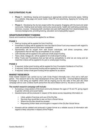 OUR STRATEGIC PLAN
• Phase 1 – Identifying, leasing and equipping an appropriate central community space. Setting
up a website, blog page and social media. Initial PR and advertising. Applying for funding and
investment.
• Phase 2 – Developing the dry bar project within the property. Engaging with the local and wider
community. Holding local and wider community social events, health and well being workshops,
seminars, courses. Employing both volunteer and paid staff especially from disadvantaged and
recovery backgrounds, providing training, education and employability support.
GRANTS/INVESTMENT FUNDING
Grants and investment funding will be applied for as follows:
PHASE 1
• Start-up funding will be applied for from First Port.
• Investment Funding will be applied for from the Start & Grow Fund once research with regard to
costs and possible revenue have been completed.
• Sponsorship will be sought from well known individuals, soft drinks companies, other
organisations that we feel may be empathetic to our project.
• Leith Decides will be applied to for particular small project funding.
• Tesco, Asda, Greggs etc. will be applied to for small project funding.
• Other Trusts and Foundations that we feel will be sympathetic to what we are doing and we
meet their criteria will be applied to for part or small project funding.
PHASE 2
• If required, further grant funding will be applied for from Foundation Scotland or First Port.
• If required, further sponsorship funding will be applied for as above.
• If required, further small grant funding will be applied for as above.
MARKET RESEARCH
Initial market research was carried out by Leith Circle Project informally over a five and a half year
period. This research led to the initial development of the Leith Hub Plan. A formal Market Research
Campaign is now being put together which will be ongoing but for the sake of this plan the initial
campaign will run over a twelve month period from the end of March 2015 to the end of June 2016.
The market research campaign will include:
• Surveying a cross-section of the local community between the ages of 18 and 75, giving regard
to gender, ethnicity and social habits.
• Questionnaires will be produced in respect of the above survey requesting information on:
• Likely uptake of services and use of the Dry Bar.
• Services they would like to see run from a Social Venue.
• Where the Dry Bar should be situated.
• Requesting further ideas and thoughts in respect of the Dry Bar Social Venue.
• Answers will be collated and produced in graph format as a reliable source of information with
regard to likely outcomes in respect of this Project.
Sandra Marshall © 5
 