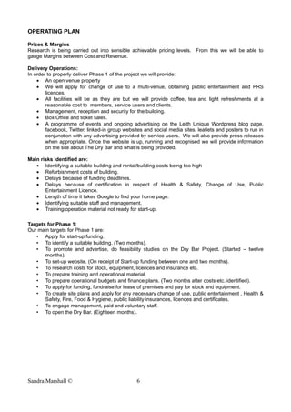 OPERATING PLAN
Prices & Margins
Research is being carried out into sensible achievable pricing levels. From this we will be able to
gauge Margins between Cost and Revenue.
Delivery Operations:
In order to properly deliver Phase 1 of the project we will provide:
• An open venue property
• We will apply for change of use to a multi-venue, obtaining public entertainment and PRS
licences.
• All facilities will be as they are but we will provide coffee, tea and light refreshments at a
reasonable cost to members, service users and clients.
• Management, reception and security for the building.
• Box Office and ticket sales.
• A programme of events and ongoing advertising on the Leith Unique Wordpress blog page,
facebook, Twitter, linked-in group websites and social media sites, leaflets and posters to run in
conjunction with any advertising provided by service users. We will also provide press releases
when appropriate. Once the website is up, running and recognised we will provide information
on the site about The Dry Bar and what is being provided.
Main risks identified are:
• Identifying a suitable building and rental/building costs being too high
• Refurbishment costs of building.
• Delays because of funding deadlines.
• Delays because of certification in respect of Health & Safety, Change of Use, Public
Entertainment Licence.
• Length of time it takes Google to find your home page.
• Identifying suitable staff and management.
• Training/operation material not ready for start-up.
Targets for Phase 1:
Our main targets for Phase 1 are:
• Apply for start-up funding.
• To identify a suitable building. (Two months).
• To promote and advertise, do feasibility studies on the Dry Bar Project. (Started – twelve
months).
• To set-up website. (On receipt of Start-up funding between one and two months).
• To research costs for stock, equipment, licences and insurance etc.
• To prepare training and operational material.
• To prepare operational budgets and finance plans. (Two months after costs etc. identified).
• To apply for funding, fundraise for lease of premises and pay for stock and equipment.
• To create site plans and apply for any necessary change of use, public entertainment , Health &
Safety, Fire, Food & Hygiene, public liability insurances, licences and certificates.
• To engage management, paid and voluntary staff.
• To open the Dry Bar. (Eighteen months).
Sandra Marshall © 6
 