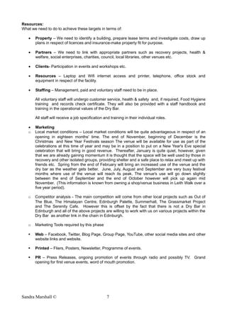 Resources:
What we need to do to achieve these targets in terms of:
• Property – We need to identify a building, prepare lease terms and investigate costs, draw up
plans in respect of licences and insurance-make property fit for purpose.
• Partners – We need to link with appropriate partners such as recovery projects, health &
welfare, social enterprises, charities, council, local libraries, other venues etc.
• Clients- Participation in events and workshops etc.
• Resources – Laptop and Wifi internet access and printer, telephone, office stock and
equipment in respect of the facility.
• Staffing – Management, paid and voluntary staff need to be in place.
All voluntary staff will undergo customer service, health & safety and, if required, Food Hygiene
training and records check certificate. They will also be provided with a staff handbook and
training in the operational values of the Dry Bar.
All staff will receive a job specification and training in their individual roles.
• Marketing
o Local market conditions – Local market conditions will be quite advantageous in respect of an
opening in eighteen months' time. The end of November, beginning of December is the
Christmas and New Year Festivals season The venue will be available for use as part of the
celebrations at this time of year and may be in a position to put on a New Year's Eve special
celebration that will bring in good revenue. Thereafter, January is quite quiet, however, given
that we are already gaining momentum it is thought that the space will be well used by those in
recovery and other isolated groups, providing shelter and a safe place to relax and meet up with
friends etc. Spring from the end of February will bring an increased use of the venue and the
dry bar as the weather gets better. June, July, August and September are very busy festival
months where use of the venue will reach its peak. The venue's use will go down slightly
between the end of September and the end of October however will pick up again mid
November. (This information is known from owning a shop/venue business in Leith Walk over a
five year period).
o Competitor analysis - The main competition will come from other local projects such as Out of
The Blue, The Himalayan Centre, Edinburgh Palette, Summerhall, The Grassmarket Project
and The Serenity Cafe. However this is offset by the fact that there is not a Dry Bar in
Edinburgh and all of the above projects are willing to work with us on various projects within the
Dry Bar as another link in the chain in Edinburgh.
o Marketing Tools required by this phase
 Web – Facebook, Twitter, Blog Page, Group Page, YouTube, other social media sites and other
website links and website.
 Printed – Fliers, Posters, Newsletter, Programme of events.
 PR – Press Releases, ongoing promotion of events through radio and possibly TV. Grand
opening for first venue events, word of mouth promotion.
Sandra Marshall © 7
 