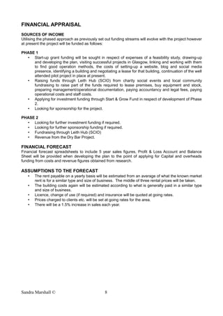 FINANCIAL APPRAISAL
SOURCES OF INCOME
Utilising the phased approach as previously set out funding streams will evolve with the project however
at present the project will be funded as follows:
PHASE 1
• Start-up grant funding will be sought in respect of expenses of a feasibility study, drawing-up
and developing the plan, visiting successful projects in Glasgow, linking and working with them
to find good operation methods, the costs of setting-up a website, blog and social media
presence, identifying a building and negotiating a lease for that building, continuation of the well
attended pilot project in place at present.
• Raising funds through Leith Hub (SCIO) from charity social events and local community
fundraising to raise part of the funds required to lease premises, buy equipment and stock,
preparing management/operational documentation, paying accountancy and legal fees, paying
operational costs and staff costs.
• Applying for investment funding through Start & Grow Fund in respect of development of Phase
2.
• Looking for sponsorship for the project.
PHASE 2
• Looking for further investment funding if required.
• Looking for further sponsorship funding if required.
• Fundraising through Leith Hub (SCIO)
• Revenue from the Dry Bar Project.
FINANCIAL FORECAST
Financial forecast spreadsheets to include 5 year sales figures, Profit & Loss Account and Balance
Sheet will be provided when developing the plan to the point of applying for Capital and overheads
funding from costs and revenue figures obtained from research.
ASSUMPTIONS TO THE FORECAST
• The rent payable on a yearly basis will be estimated from an average of what the known market
rent is for a similar type and size of business. The middle of three rental prices will be taken.
• The building costs again will be estimated according to what is generally paid in a similar type
and size of business.
• Licence, change of use (if required) and insurance will be quoted at going rates.
• Prices charged to clients etc. will be set at going rates for the area.
• There will be a 1.5% increase in sales each year.
Sandra Marshall © 8
 