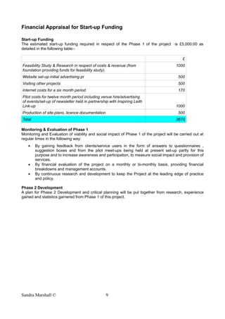 Financial Appraisal for Start-up Funding
Start-up Funding
The estimated start-up funding required in respect of the Phase 1 of the project is £5,000.00 as
detailed in the following table:-
£
Feasibility Study & Research in respect of costs & revenue (from
foundation providing funds for feasibility study).
1000
Website set-up initial advertising pr 500
Visiting other projects 500
Internet costs for a six month period 170
Pilot costs for twelve month period including venue hire/advertising
of events/set-up of newsletter held in partnership with Inspiring Leith
Link-up 1000
Production of site plans, licence documentation 500
Total 3670
Monitoring & Evaluation of Phase 1
Monitoring and Evaluation of viability and social impact of Phase 1 of the project will be carried out at
regular times in the following way:
• By gaining feedback from clients/service users in the form of answers to questionnaires ,
suggestion boxes and from the pilot meet-ups being held at present set-up partly for this
purpose and to increase awareness and participation, to measure social impact and provision of
services.
• By financial evaluation of the project on a monthly or bi-monthly basis, providing financial
breakdowns and management accounts.
• By continuous research and development to keep the Project at the leading edge of practice
and policy.
Phase 2 Development
A plan for Phase 2 Development and critical planning will be put together from research, experience
gained and statistics garnered from Phase 1 of this project.
Sandra Marshall © 9
 