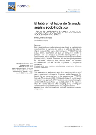 Publicado: 29 Julio 2016
doi: 10.7203/Normas.6.8151
Normas (ISSN: 2174-7245) |
https://ojs.uv.es/index.php/normas/index Julio 2016 | Volumen 6 | pág. 29
Recibido: 14 diciembre 2015
Aceptado: 1 julio 2016
Publicado: 29 Julio 2016
Cita: Jiménez Morales, B. (2016). «El
tabú en el habla de Granada: análisis
sociolingüístico». Normas 6, 29-52.
doi: 10.7203/Normas.6.8151
El tabú en el habla de Granada:
análisis sociolingüístico
TABOO IN GRANADA'S SPOKEN LANGUAGE:
SOCIOLINGUISTIC STUDY
Belén Jiménez Morales
Universidad de Granada
Resumen:
Este trabajo pretende analizar y caracterizar, desde un punto de vista
sociolingüístico, la expresión del tabú en el habla de Granada. Se
elige el corpus oral del equipo de investigación PRESEEA-Granada
(Moya, coord., 2007-2009) ya que fue configurado desde un
principio con un enfoque puramente sociolingüístico y, en
consecuencia, resulta ideal para poder aplicar técnicas variacionistas
por sexo, edad y nivel de instrucción. En este trabajo se presentan
los resultados obtenidos tras analizar todas las variables
sociolingüísticas con los factores lingüísticos y pragmáticos
propuestos.
PALABRAS CLAVE: tabú, interdicción, sociolingüística, variacionismo, disfemismo,
eufemismo, ortofemismo.
Abstract:
This paper aims to analyze and typify, from a sociolinguistic point of
view, the expression of taboo in Granada's spoken language. Our
base is the oral corpus gathered by the research group PRESEEA-
Granada (Moya, coord., 2007-2009) due to its purely sociolinguistic
conception and approach. With this corpus, we are able to apply the
variationist techniques of sex, age and education. In this paper we
show the results obtained after analyzing every sociolinguistic
variable with the proposed linguistic and pragmatic factors.
KEYWORDS: taboo, interdiction, sociolinguistic, variationism, dysphemism, euphemism,
orthophemism.
 