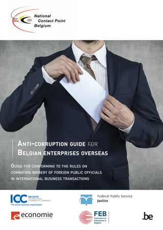 Anti-corruption guide for
BelgiAn enterprises overseAs
GUIDE FOR CONFORMING TO THE RULES ON
COMBATING BRIBERY OF FOREIGN PUBLIC OFFICIALS
IN INTERNATIONAL BUSINESS TRANSACTIONS
 