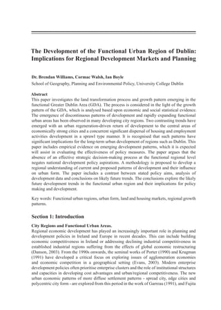 The Development of the Functional Urban Region of Dublin:
Implications for Regional Development Markets and Planning
Dr. Brendan Williams, Cormac Walsh, Ian Boyle
School of Geography, Planning and Environmental Policy, University College Dublin
Abstract
This paper investigates the land transformation process and growth pattern emerging in the
functional Greater Dublin Area (GDA). The process is considered in the light of the growth
pattern of the GDA, which is analysed based upon economic and social statistical evidence.
The emergence of discontinuous patterns of development and rapidly expanding functional
urban areas has been observed in many developing city regions. Two contrasting trends have
emerged with an urban regeneration-driven return of development to the central areas of
economically strong cities and a concurrent significant dispersal of housing and employment
activities development in a sprawl type manner. It is recognised that such patterns have
significant implications for the long-term urban development of regions such as Dublin. This
paper includes empirical evidence on emerging development patterns, which it is expected
will assist in evaluating the effectiveness of policy measures. The paper argues that the
absence of an effective strategic decision-making process at the functional regional level
negates national development policy aspirations. A methodology is proposed to develop a
regional understanding of current and proposed patterns of development and their influence
on urban form. The paper includes a contrast between stated policy aims, analysis of
development data and conclusions on likely future trends. The conclusions explore the likely
future development trends in the functional urban region and their implications for policy
making and development.
Key words: Functional urban regions, urban form, land and housing markets, regional growth
patterns.
Section 1: Introduction
City Regions and Functional Urban Areas.
Regional economic development has played an increasingly important role in planning and
development policies in Ireland and Europe in recent decades. This can include building
economic competitiveness in Ireland or addressing declining industrial competitiveness in
established industrial regions suffering from the effects of global economic restructuring
(Danson, 2003). From the 1990s onwards, the seminal works of Porter (1990) and Krugman
(1991) have developed a critical focus on exploring issues of agglomeration economies
and economic competition in a geographical setting (Evans, 2003). Modern enterprise
development policies often prioritise enterprise clusters and the role of institutional structures
and capacities in developing cost advantages and urban/regional competitiveness. The new
urban economic patterns of more diffuse settlement patterns - spread city, edge cities and
polycentric city form - are explored from this period in the work of Garreau (1991), and Fujita
 